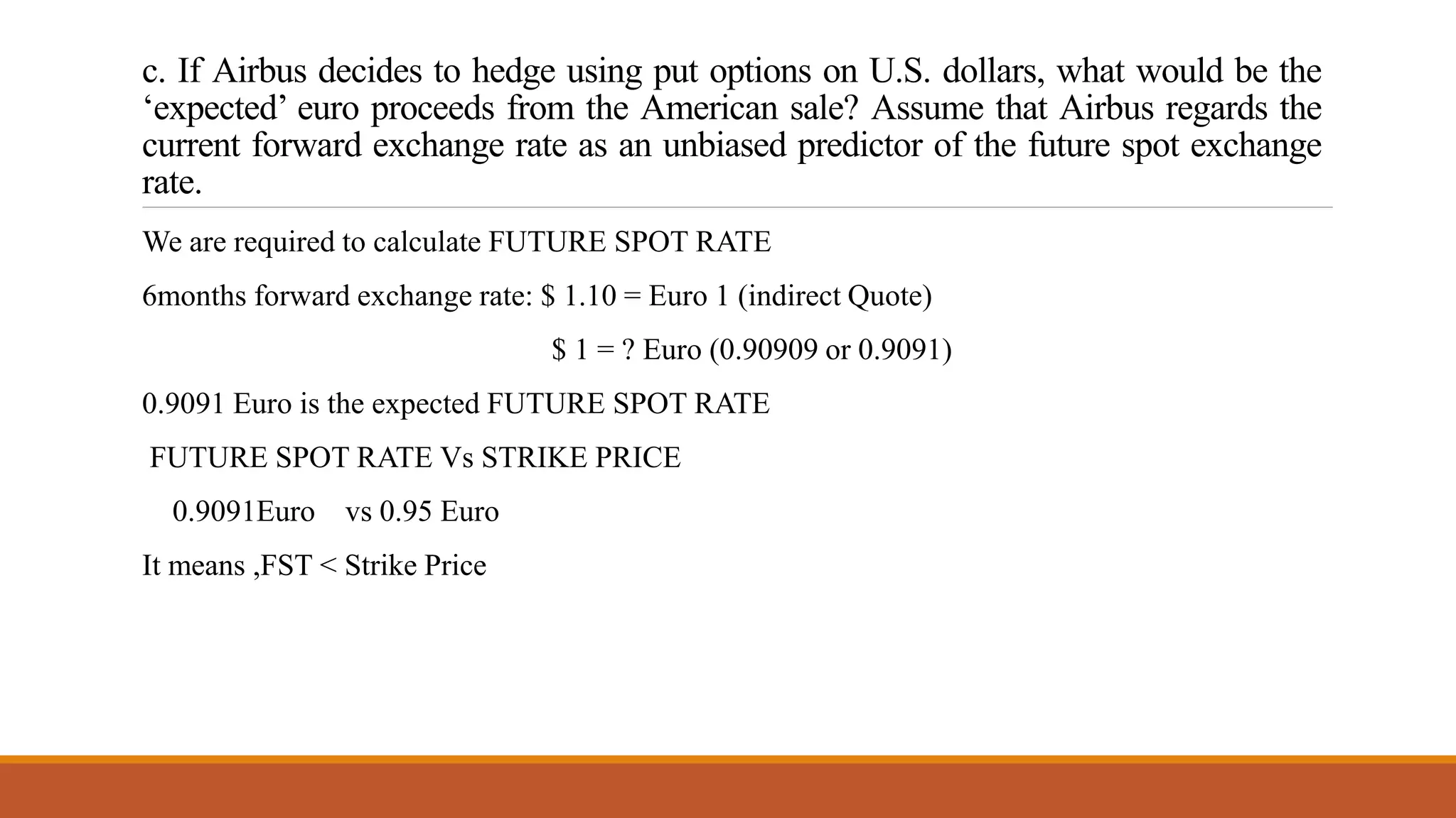 c. If Airbus decides to hedge using put options on U.S. dollars, what would be the
‘expected’ euro proceeds from the American sale? Assume that Airbus regards the
current forward exchange rate as an unbiased predictor of the future spot exchange
rate.
We are required to calculate FUTURE SPOT RATE
6months forward exchange rate: $ 1.10 = Euro 1 (indirect Quote)
$ 1 = ? Euro (0.90909 or 0.9091)
0.9091 Euro is the expected FUTURE SPOT RATE
FUTURE SPOT RATE Vs STRIKE PRICE
0.9091Euro vs 0.95 Euro
It means ,FST < Strike Price
 