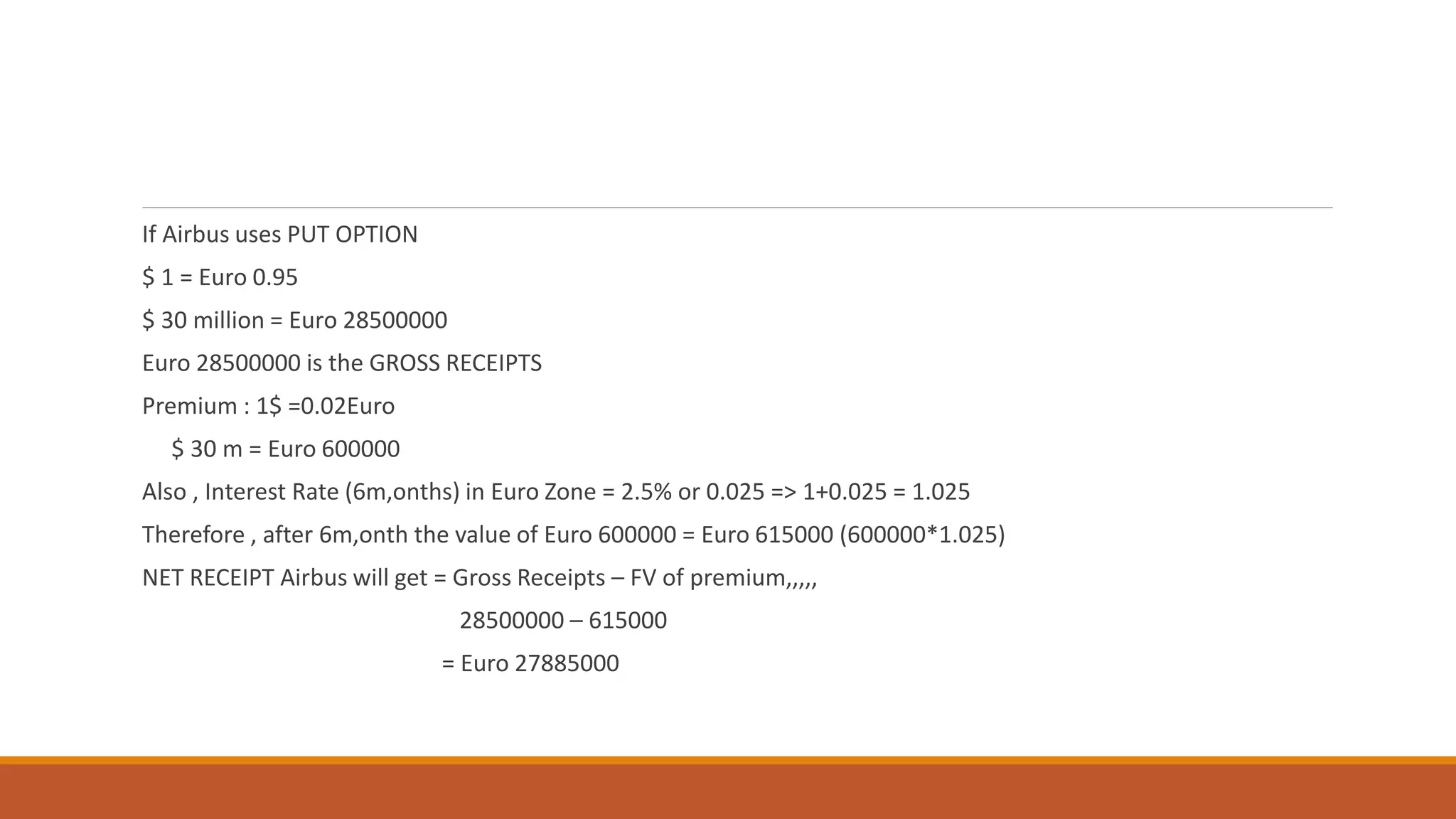 If Airbus uses PUT OPTION
$ 1 = Euro 0.95
$ 30 million = Euro 28500000
Euro 28500000 is the GROSS RECEIPTS
Premium : 1$ =0.02Euro
$ 30 m = Euro 600000
Also , Interest Rate (6m,onths) in Euro Zone = 2.5% or 0.025 => 1+0.025 = 1.025
Therefore , after 6m,onth the value of Euro 600000 = Euro 615000 (600000*1.025)
NET RECEIPT Airbus will get = Gross Receipts – FV of premium,,,,,
28500000 – 615000
= Euro 27885000
 