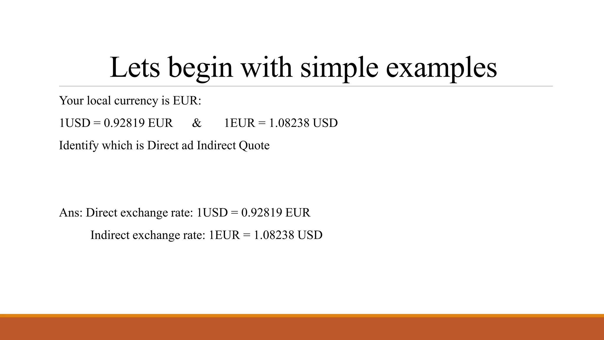 Lets begin with simple examples
Your local currency is EUR:
1USD = 0.92819 EUR & 1EUR = 1.08238 USD
Identify which is Direct ad Indirect Quote
Ans: Direct exchange rate: 1USD = 0.92819 EUR
Indirect exchange rate: 1EUR = 1.08238 USD
 