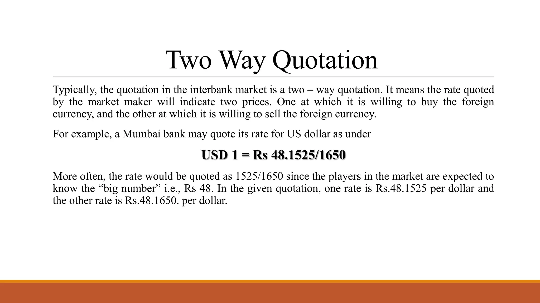 Two Way Quotation
Typically, the quotation in the interbank market is a two – way quotation. It means the rate quoted
by the market maker will indicate two prices. One at which it is willing to buy the foreign
currency, and the other at which it is willing to sell the foreign currency.
For example, a Mumbai bank may quote its rate for US dollar as under
USD 1 = Rs 48.1525/1650
More often, the rate would be quoted as 1525/1650 since the players in the market are expected to
know the “big number” i.e., Rs 48. In the given quotation, one rate is Rs.48.1525 per dollar and
the other rate is Rs.48.1650. per dollar.
 
