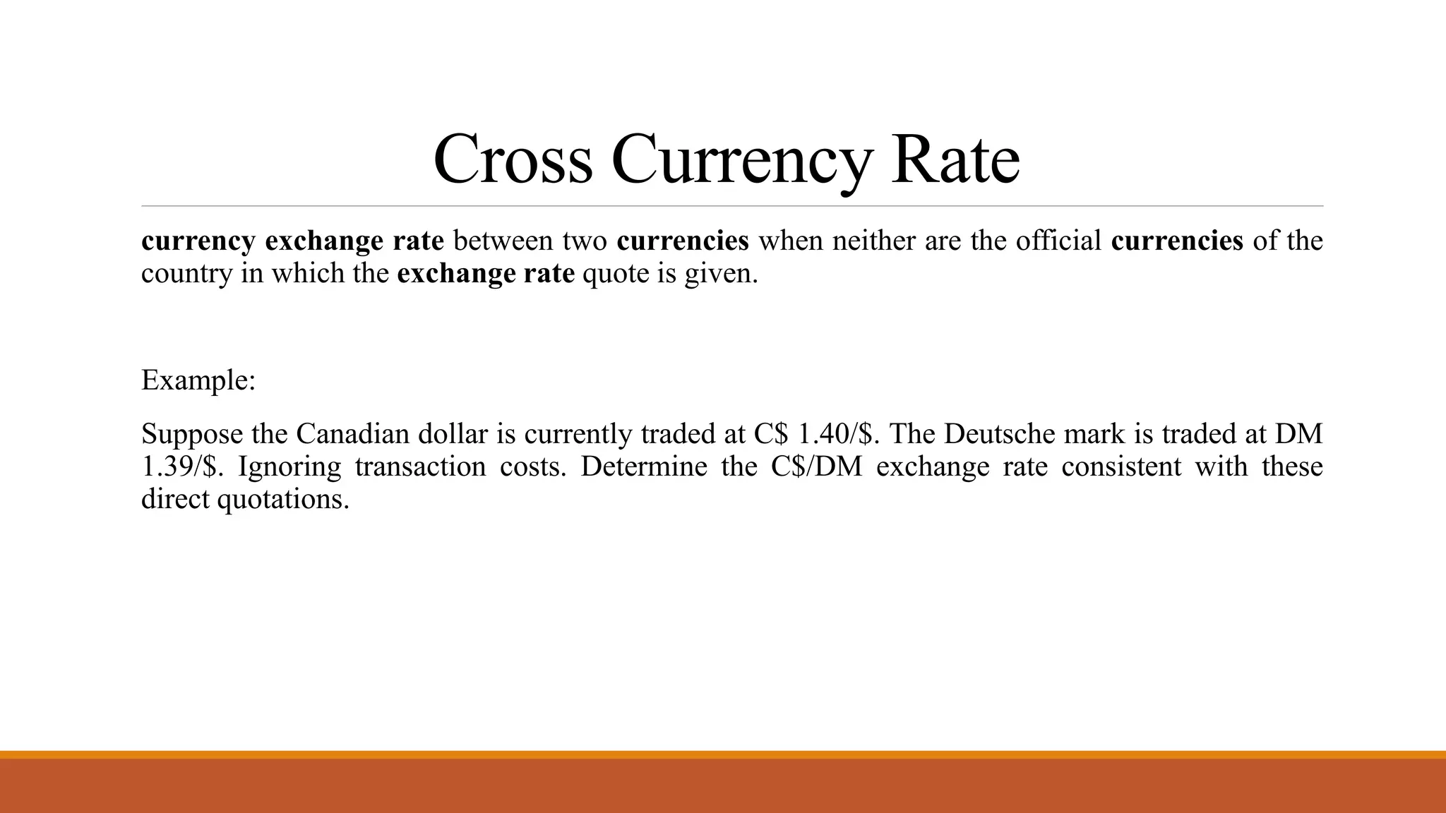 Cross Currency Rate
currency exchange rate between two currencies when neither are the official currencies of the
country in which the exchange rate quote is given.
Example:
Suppose the Canadian dollar is currently traded at C$ 1.40/$. The Deutsche mark is traded at DM
1.39/$. Ignoring transaction costs. Determine the C$/DM exchange rate consistent with these
direct quotations.
 