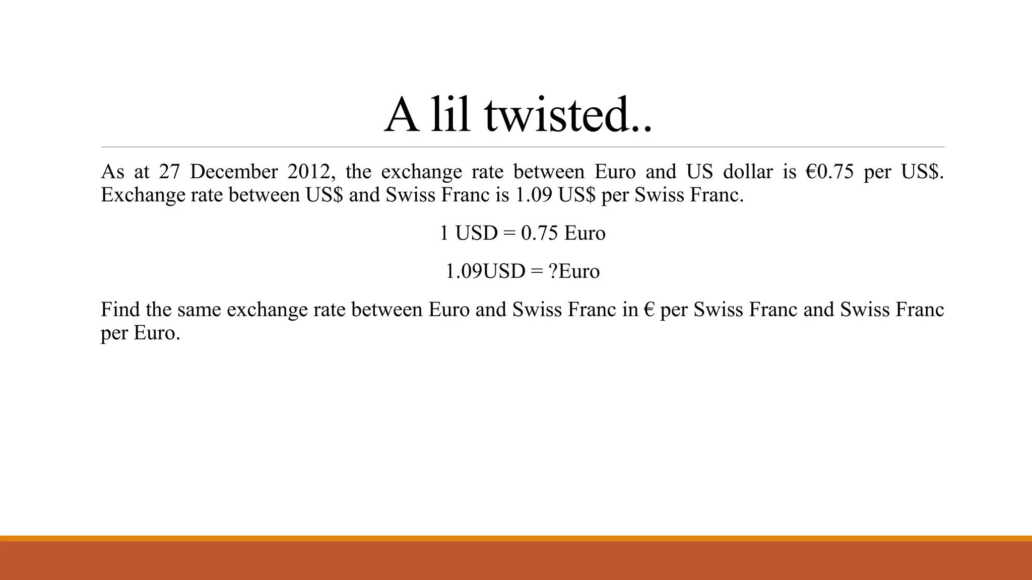 A lil twisted..
As at 27 December 2012, the exchange rate between Euro and US dollar is €0.75 per US$.
Exchange rate between US$ and Swiss Franc is 1.09 US$ per Swiss Franc.
1 USD = 0.75 Euro
1.09USD = ?Euro
Find the same exchange rate between Euro and Swiss Franc in € per Swiss Franc and Swiss Franc
per Euro.
 