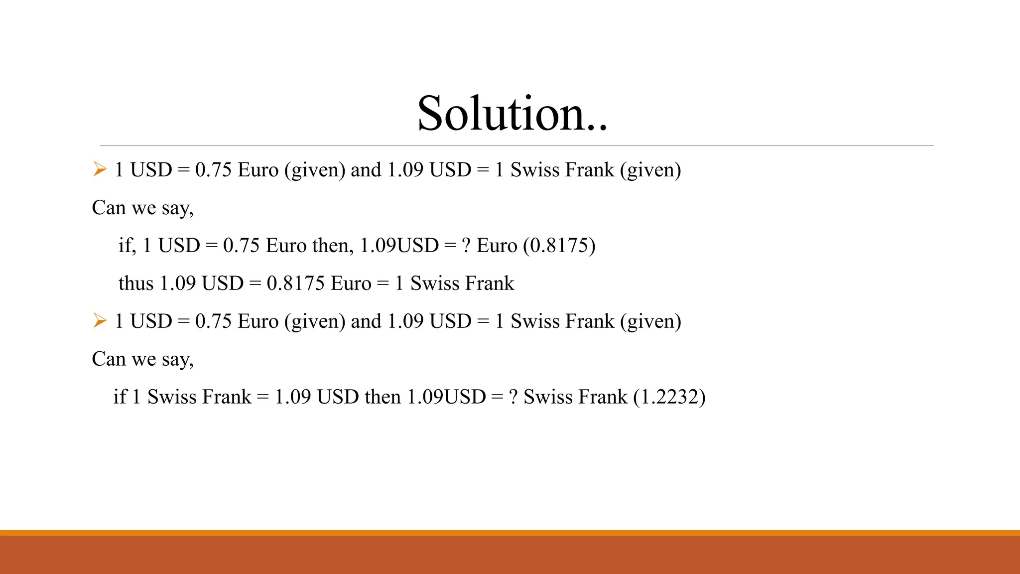 Solution..
 1 USD = 0.75 Euro (given) and 1.09 USD = 1 Swiss Frank (given)
Can we say,
if, 1 USD = 0.75 Euro then, 1.09USD = ? Euro (0.8175)
thus 1.09 USD = 0.8175 Euro = 1 Swiss Frank
 1 USD = 0.75 Euro (given) and 1.09 USD = 1 Swiss Frank (given)
Can we say,
if 1 Swiss Frank = 1.09 USD then 1.09USD = ? Swiss Frank (1.2232)
 
