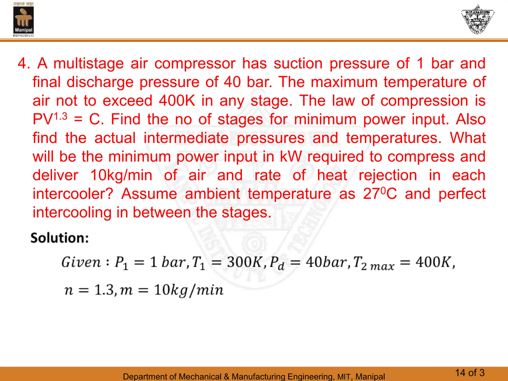 Department of Mechanical & Manufacturing Engineering, MIT, Manipal 14 of 3
4. A multistage air compressor has suction pressure of 1 bar and
final discharge pressure of 40 bar. The maximum temperature of
air not to exceed 400K in any stage. The law of compression is
PV1.3 = C. Find the no of stages for minimum power input. Also
find the actual intermediate pressures and temperatures. What
will be the minimum power input in kW required to compress and
deliver 10kg/min of air and rate of heat rejection in each
intercooler? Assume ambient temperature as 270C and perfect
intercooling in between the stages.
 