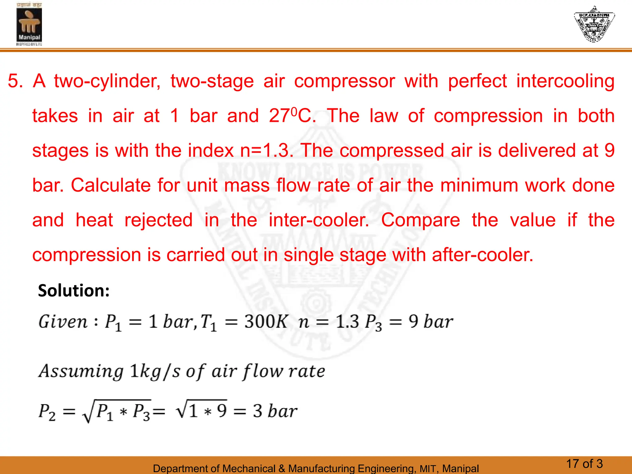 Department of Mechanical & Manufacturing Engineering, MIT, Manipal 17 of 3
5. A two-cylinder, two-stage air compressor with perfect intercooling
takes in air at 1 bar and 270C. The law of compression in both
stages is with the index n=1.3. The compressed air is delivered at 9
bar. Calculate for unit mass flow rate of air the minimum work done
and heat rejected in the inter-cooler. Compare the value if the
compression is carried out in single stage with after-cooler.
Solution:
 