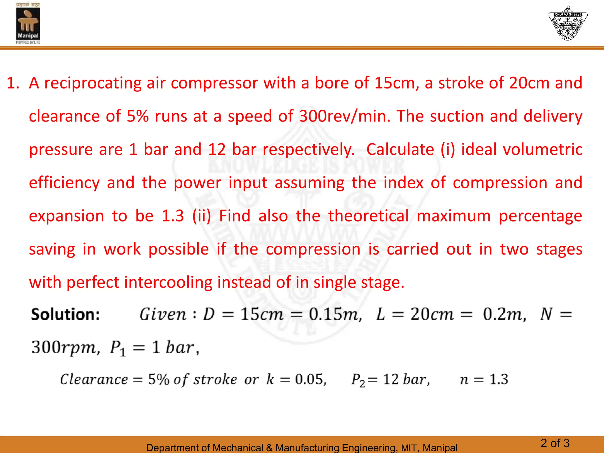 Department of Mechanical & Manufacturing Engineering, MIT, Manipal 2 of 3
1. A reciprocating air compressor with a bore of 15cm, a stroke of 20cm and
clearance of 5% runs at a speed of 300rev/min. The suction and delivery
pressure are 1 bar and 12 bar respectively. Calculate (i) ideal volumetric
efficiency and the power input assuming the index of compression and
expansion to be 1.3 (ii) Find also the theoretical maximum percentage
saving in work possible if the compression is carried out in two stages
with perfect intercooling instead of in single stage.
 