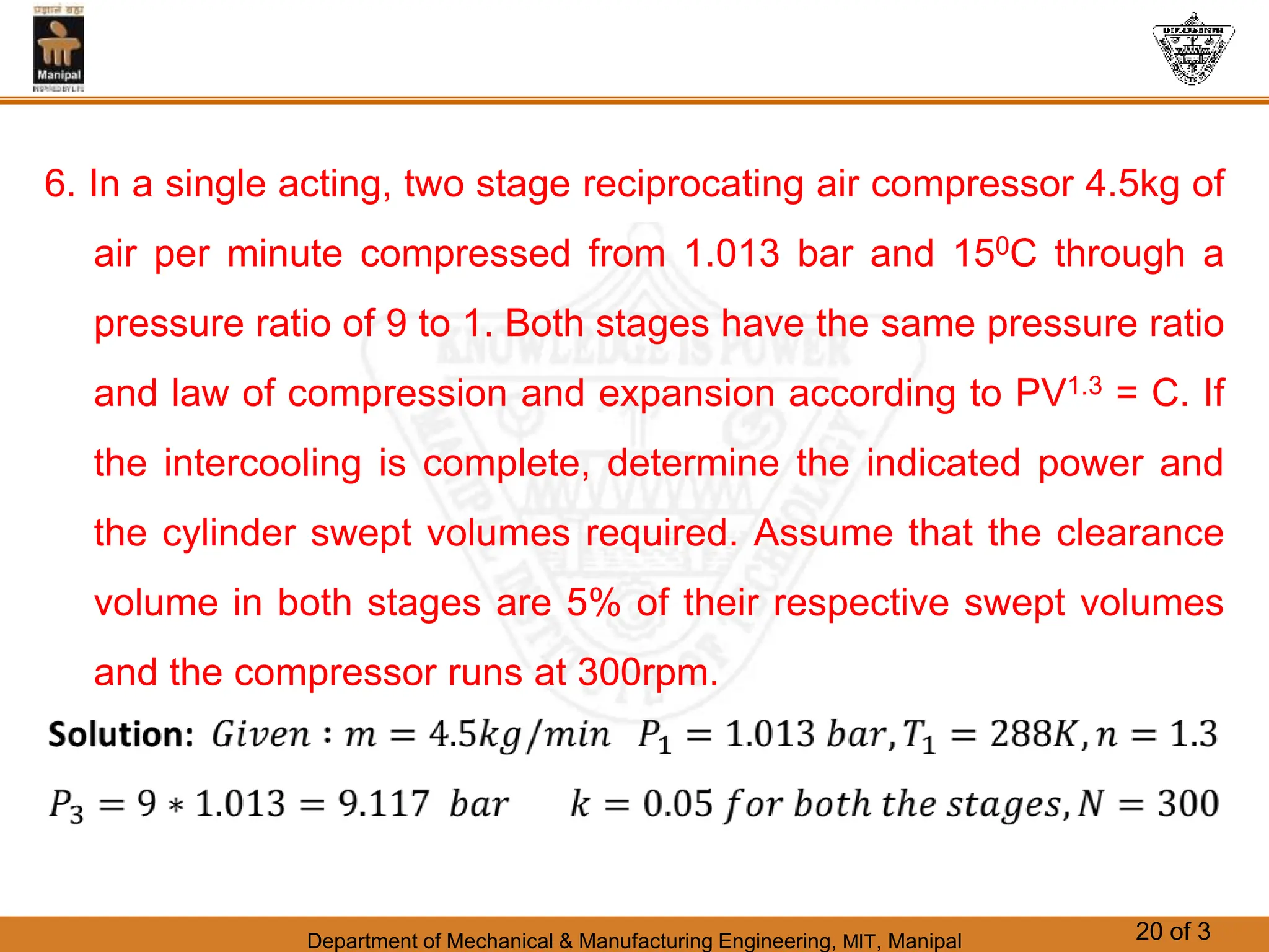 Department of Mechanical & Manufacturing Engineering, MIT, Manipal 20 of 3
6. In a single acting, two stage reciprocating air compressor 4.5kg of
air per minute compressed from 1.013 bar and 150C through a
pressure ratio of 9 to 1. Both stages have the same pressure ratio
and law of compression and expansion according to PV1.3 = C. If
the intercooling is complete, determine the indicated power and
the cylinder swept volumes required. Assume that the clearance
volume in both stages are 5% of their respective swept volumes
and the compressor runs at 300rpm.
 