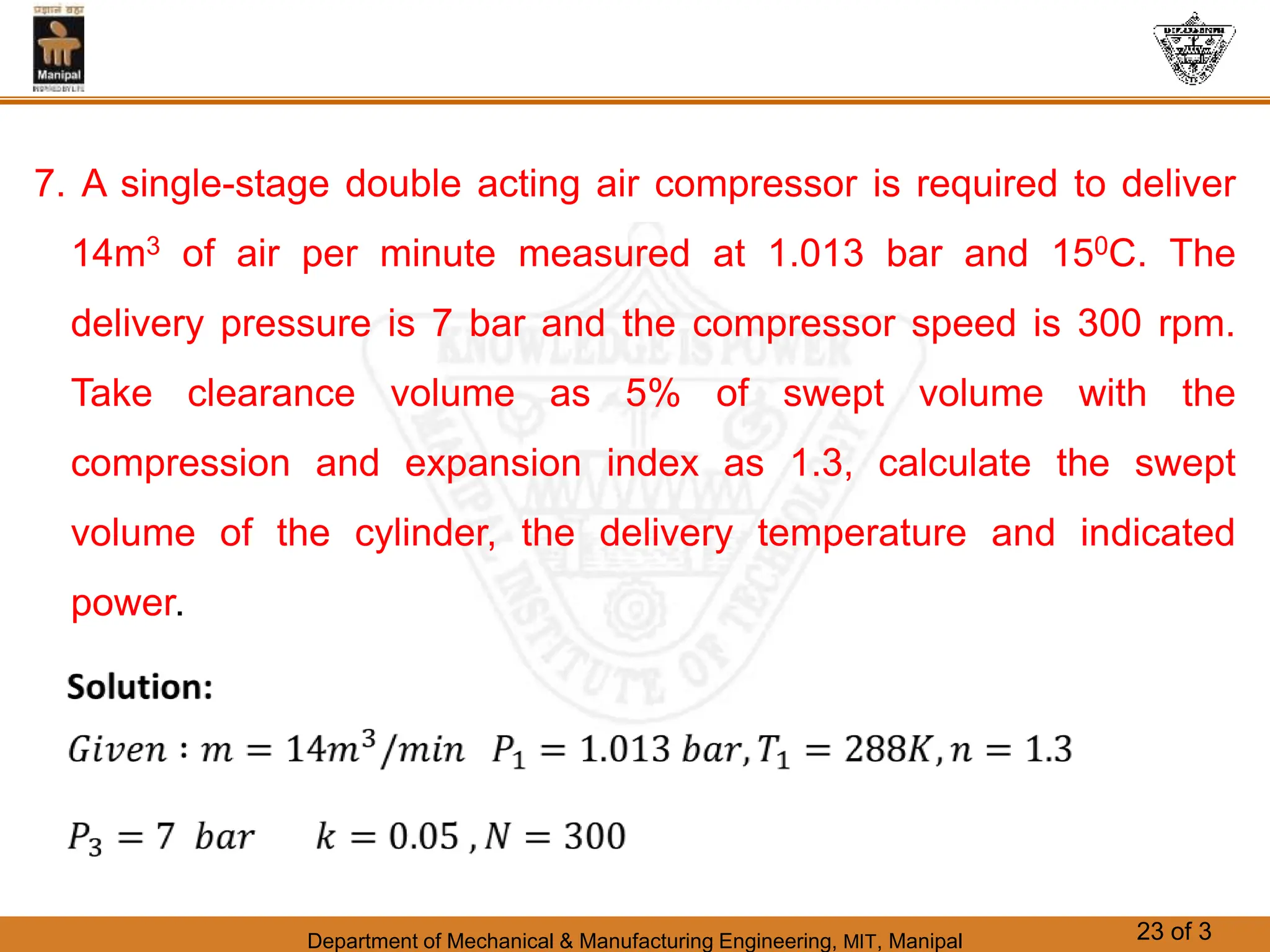 Department of Mechanical & Manufacturing Engineering, MIT, Manipal 23 of 3
7. A single-stage double acting air compressor is required to deliver
14m3 of air per minute measured at 1.013 bar and 150C. The
delivery pressure is 7 bar and the compressor speed is 300 rpm.
Take clearance volume as 5% of swept volume with the
compression and expansion index as 1.3, calculate the swept
volume of the cylinder, the delivery temperature and indicated
power.
 