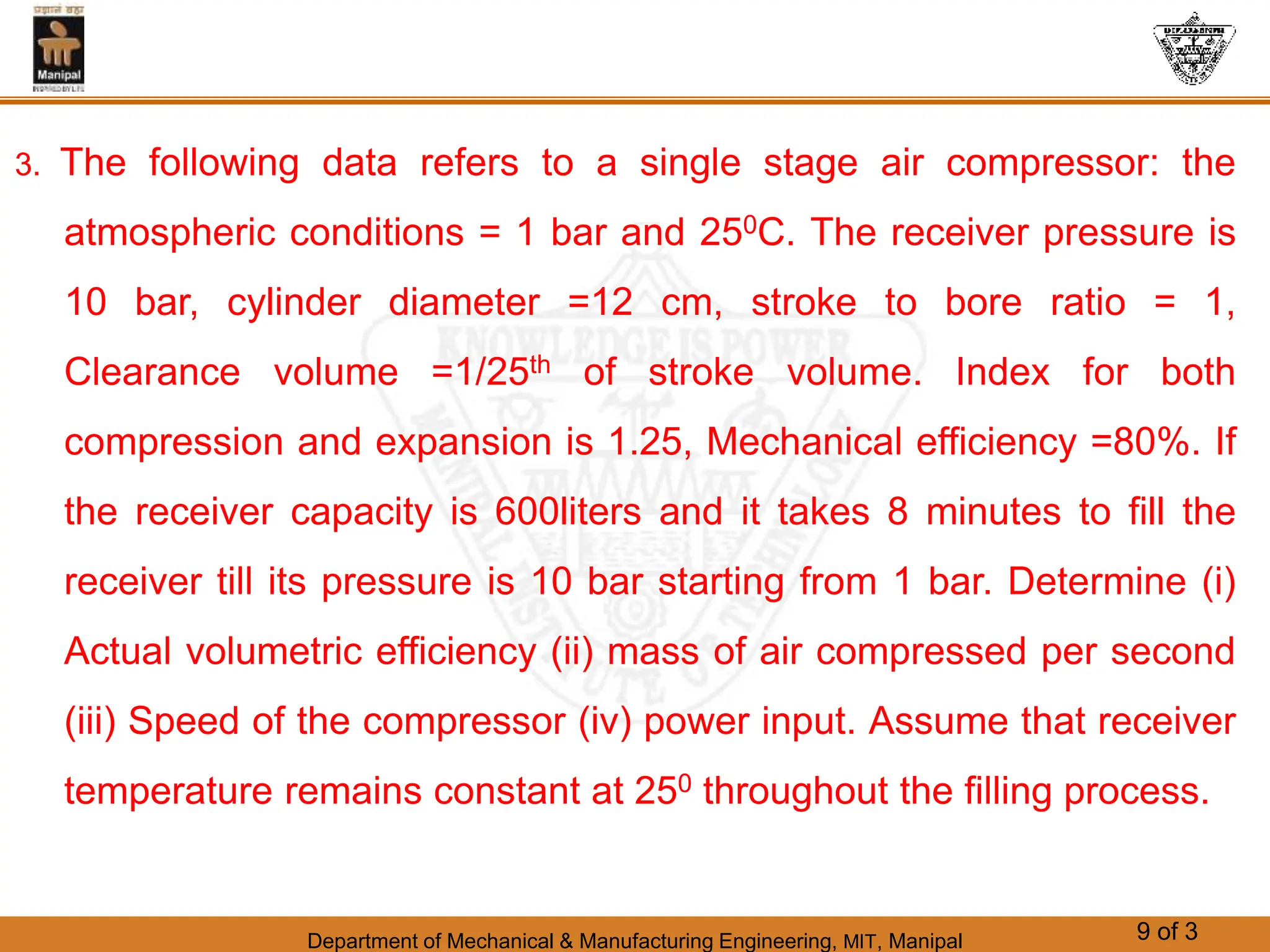 Department of Mechanical & Manufacturing Engineering, MIT, Manipal 9 of 3
3. The following data refers to a single stage air compressor: the
atmospheric conditions = 1 bar and 250C. The receiver pressure is
10 bar, cylinder diameter =12 cm, stroke to bore ratio = 1,
Clearance volume =1/25th of stroke volume. Index for both
compression and expansion is 1.25, Mechanical efficiency =80%. If
the receiver capacity is 600liters and it takes 8 minutes to fill the
receiver till its pressure is 10 bar starting from 1 bar. Determine (i)
Actual volumetric efficiency (ii) mass of air compressed per second
(iii) Speed of the compressor (iv) power input. Assume that receiver
temperature remains constant at 250 throughout the filling process.
 