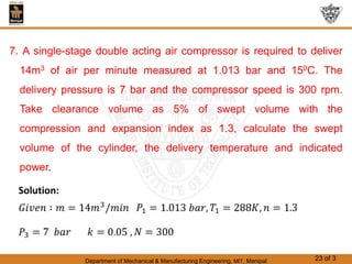 Department of Mechanical & Manufacturing Engineering, MIT, Manipal 23 of 3
7. A single-stage double acting air compressor is required to deliver
14m3 of air per minute measured at 1.013 bar and 150C. The
delivery pressure is 7 bar and the compressor speed is 300 rpm.
Take clearance volume as 5% of swept volume with the
compression and expansion index as 1.3, calculate the swept
volume of the cylinder, the delivery temperature and indicated
power.
 