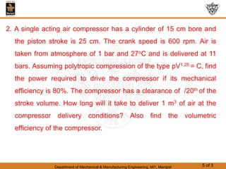 Department of Mechanical & Manufacturing Engineering, MIT, Manipal 5 of 3
2. A single acting air compressor has a cylinder of 15 cm bore and
the piston stroke is 25 cm. The crank speed is 600 rpm. Air is
taken from atmosphere of 1 bar and 27oC and is delivered at 11
bars. Assuming polytropic compression of the type pV1.25 = C, find
the power required to drive the compressor if its mechanical
efficiency is 80%. The compressor has a clearance of /20th of the
stroke volume. How long will it take to deliver 1 m3 of air at the
compressor delivery conditions? Also find the volumetric
efficiency of the compressor.
 