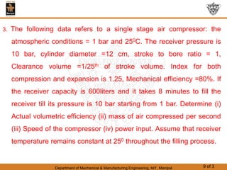 Department of Mechanical & Manufacturing Engineering, MIT, Manipal 9 of 3
3. The following data refers to a single stage air compressor: the
atmospheric conditions = 1 bar and 250C. The receiver pressure is
10 bar, cylinder diameter =12 cm, stroke to bore ratio = 1,
Clearance volume =1/25th of stroke volume. Index for both
compression and expansion is 1.25, Mechanical efficiency =80%. If
the receiver capacity is 600liters and it takes 8 minutes to fill the
receiver till its pressure is 10 bar starting from 1 bar. Determine (i)
Actual volumetric efficiency (ii) mass of air compressed per second
(iii) Speed of the compressor (iv) power input. Assume that receiver
temperature remains constant at 250 throughout the filling process.
 