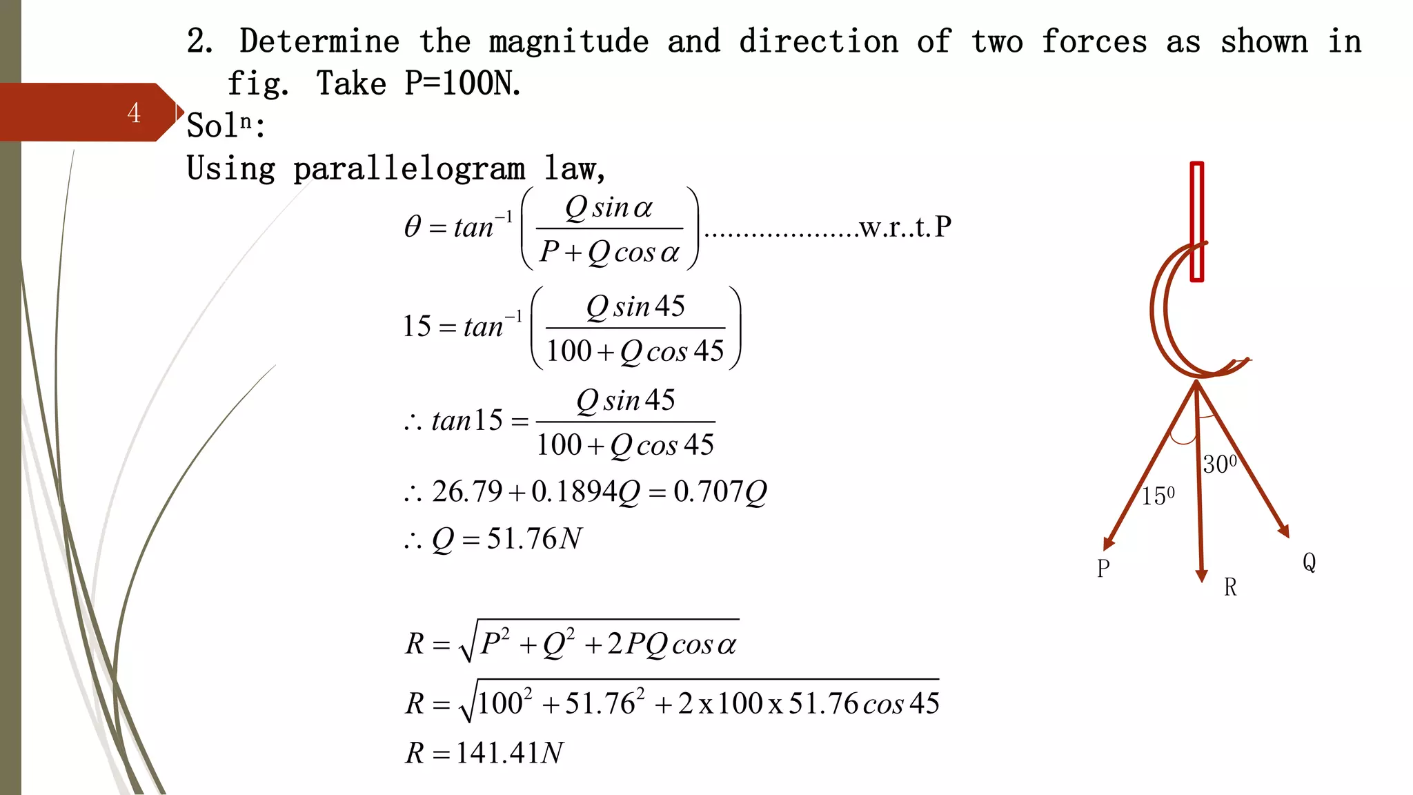 4
2. Determine the magnitude and direction of two forces as shown in
fig. Take P=100N.
Soln:
Using parallelogram law,
1
1
2 2
2 2
w.r..t.P
45
15
100 45
45
15
100 45
26 79 0 1894 0 707
51 76
2
100 51 76 2x100x51 76 45
141 41
Q sin
tan ....................
P Qcos
Q sin
tan
Qcos
Q sin
tan
Qcos
. . Q . Q
Q . N
R P Q PQcos
R . . cos
R . N






 
  

 
 
  

 
 

  
 
  
  

300
P Q
150
R
 