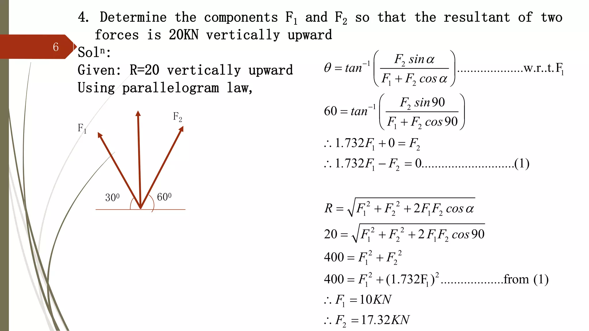 6
4. Determine the components F1 and F2 so that the resultant of two
forces is 20KN vertically upward
Soln:
Given: R=20 vertically upward
Using parallelogram law,
1 2
1
1 2
1 2
1 2
1 2
1 2
2 2
1 2 1 2
2 2
1 2 1 2
2 2
1 2
w.r..t.F
90
60
90
1 732 0
1 732 0 (1)
2
20 2 90
400
400
F sin
tan ....................
F F cos
F sin
tan
F F cos
. F F
. F F ............................
R F F F F cos
F F F F cos
F F






 
  

 
 
  

 
  
  
  
  
 
 2 2
1 1
1
2
(1.732F ) from (1)
10
17 32
F ...................
F KN
F . KN

 
 
300
F2
F1
600
 