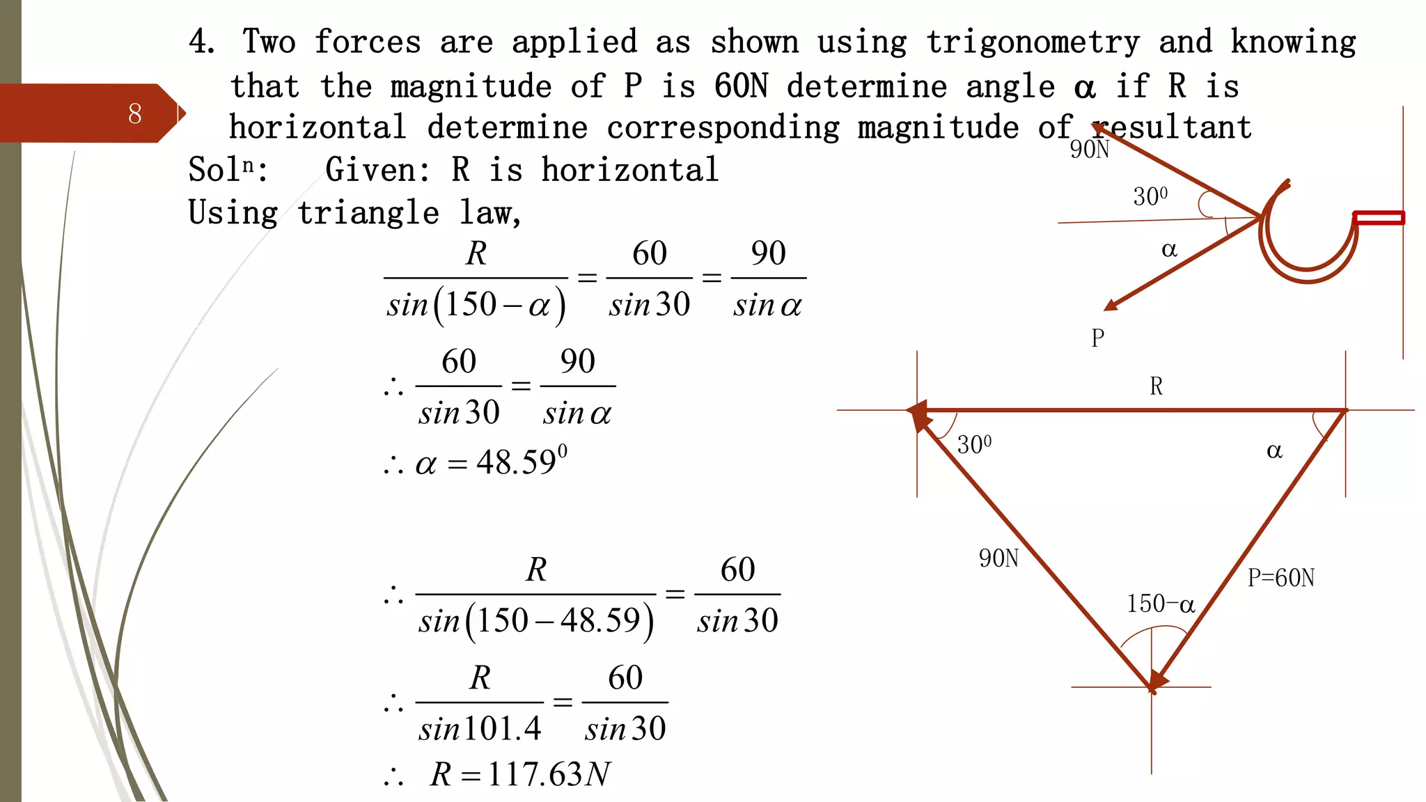 8
4. Two forces are applied as shown using trigonometry and knowing
that the magnitude of P is 60N determine angle  if R is
horizontal determine corresponding magnitude of resultant
Soln: Given: R is horizontal
Using triangle law,

90N
P
300
R
P=60N
90N
150-

300
 
 
0
60 90
150 30
60 90
30
48 59
60
150 48 59 30
60
101 4 30
117 63
R
sin sin sin
sin sin
.
R
sin . sin
R
sin . sin
R . N
 


 

 
 
 

 
 
 