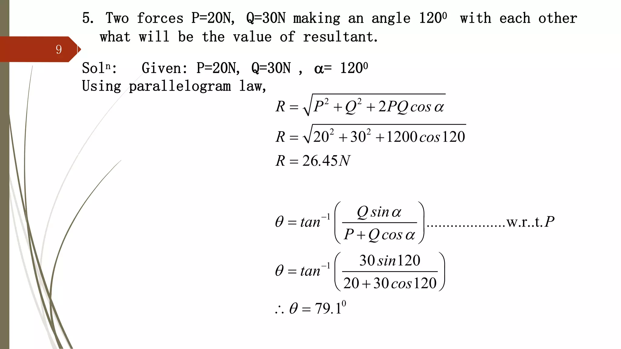 9
5. Two forces P=20N, Q=30N making an angle 1200 with each other
what will be the value of resultant.
Soln: Given: P=20N, Q=30N , = 1200
Using parallelogram law,
2 2
2 2
1
1
0
2
20 30 1200 120
26 45
w.r..t.
30 120
20 30 120
79 1
R P Q PQcos
R cos
R . N
Q sin
tan .................... P
P Qcos
sin
tan
cos
.








  
  

 
  

 
 
  

 
 
 