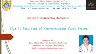 Sanjivani Rural Education Society’s
Sanjivani College of Engineering, Kopargaon
(An Autonomous Institute, Affiliated to Savitribai Phule Pune University, Pune)
NAAC ‘A’ Grade Accredited , ISO 9001:2015 certified
Subject: Engineering Mechanics
Unit 1: Resultant of Non-concurrent force System
Presented By,
Miss. Shinde Bharti M. (Assistant Professor)
Department of Structural Engineering
Email- shindebhartist@sanjivani.org.in
1
 