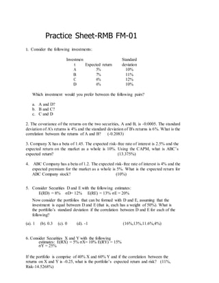 Practice Sheet-RMB FM-01
1. Consider the following investments:
Investmen
t Expected return
Standard
deviation
A 5% 10%
B 7% 11%
C 6% 12%
D 6% 10%
Which investment would you prefer between the following pairs?
a. A and D?
b. B and C?
c. C and D
2. The covariance of the returns on the two securities, A and B, is -0.0005. The standard
deviation of A's returns is 4% and the standard deviation of B's returns is 6%. What is the
correlation between the returns of A and B? (-0.2083)
3. Company X has a beta of 1.45. The expected risk-free rate of interest is 2.5% and the
expected return on the market as a whole is 10%. Using the CAPM, what is ABC’s
expected return? (13.375%)
4. ABC Company has a beta of 1.2. The expected risk-free rate of interest is 4% and the
expected premium for the market as a whole is 5%. What is the expected return for
ABC Company stock? (10%)
5. Consider Securities D and E with the following estimates:
E(RD) = 8% σD= 12% E(RE) = 13% σE = 20%
Now consider the portfolios that can be formed with D and E, assuming that the
investment is equal between D and E (that is, each has a weight of 50%). What is
the portfolio’s standard deviation if the correlation between D and E for each of the
following?
(a). 1 (b). 0.3 (c). 0 (d). -1 (16%,13%,11.6%,4%)
6. Consider Securities X and Y with the following
estimates: E(RX) = 5% σX= 10% E(RY) = 15%
σY = 25%
If the portfolio is comprise of 40% X and 60% Y and if the correlation between the
returns on X and Y is -0.25, what is the portfolio’s expected return and risk? (11%,
Risk-14.5268%)
 