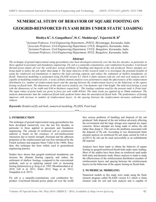 IJRET: International Journal of Research in Engineering and Technology eISSN: 2319-1163 | pISSN: 2321-7308
__________________________________________________________________________________________
Volume: 03 Special Issue: 06 | May-2014 | RRDCE - 2014, Available @ http://www.ijret.org 82
NUMERICAL STUDY OF BEHAVIOR OF SQUARE FOOTING ON
GEOGRID-REINFORCED FLYASH BEDS UNDER STATIC LOADING
Bindiya K1
, S. Gangadhara2
, H. C. Muddaraju3
, Tejaswini B. R4
1
Assistant Professor, Civil Engineering Department, JNNCE, Shivamogga, Karnataka, India
2
Associate Professor, Civil Engineering Department, UVCE, Bangalore, Karnataka, India
3
Assistant Professor, Civil Engineering Department, UVCE, Bangalore, Karnataka, India
4
Assistant Professor, Civil Engineering Department, SVCE, Bangalore, Karnataka, India
Abstract
The technique of ground improvement using geosynthetics has been developed extensively over the last few decades, in particular to
those applied in pavement and foundation engineering. Fly ash is a naturally-cementations coal combustion by-product. Coal-based
thermal power plants all over the world face serious problems of handling and disposal of the ash produced. Hence attempts are
being made to utilize the ash rather than dump it. The main objective of this research study is to investigate the potential benefits of
using the reinforced soil foundations to improve the load carrying capacity and reduce the settlement of shallow foundations on
flyash. Numerical modelling is performed using PLAXIS version 8.2 which is finite element code for soil and rock analysis and is
capable of modelling reinforced soils. A series of finite element analysis were performed to study the effectiveness of the reinforcement
distribution (i.e, number of reinforcement layers and the spacing between the reinforcement layers) on the behaviour of the square
footing on flyash beds. The dimensions of the tank used in analysis are 11m diameter and 3.6m height. The mild steel footing is used
with the dimensions of 1m width and 0.04 m thickness respectively. The loading condition used for the present study is Point load.
The input values of point loads are given in force per unit width (kN/m). The static loads are applied up to 50mm settlement. The
analysis demonstrates that the reinforced flyash beds perform better than the unreinforced flyash beds. The performance of footing
improves with increase in number of reinforcement layers. As the spacing between the reinforcement increases settlement will
reduces.
Keywords: Reinforced fly ash beds, numerical modeling, PLAXIS, Point load.
----------------------------------------------------------------------***------------------------------------------------------------------------
1. INTRODUCTION
The technique of ground improvement using geosynthetics has
been developed extensively over the last few decades, in
particular to those applied in pavement and foundation
engineering. The concept of reinforced soil as construction
material is based on the existence of soil-reinforcement
interaction due to tensile strength, frictional and the adhesion
properties of the reinforcement and was first introduced by the
French architect and engineer Henri Vidal in the 1960s. Since
then, this technique has been widely used in geotechnical
engineering practice.
Studies have shown that geogrid reinforced foundations can
increase the ultimate bearing capacity and reduce the
settlement of shallow footings, compared to the conventional
methods, such as to replacing natural soils or increasing
footing dimensions.(e.g. King et al. 1993; Mosallanezhad et al.
2010; Gill et al. 2011; Zidan 2012; Nagy et al. 2012;
Gangadara et al. 2013)
Fly ash is a naturally-cementations coal combustion by-
product. Coal-based thermal power plants all over the world
face serious problems of handling and disposal of the ash
produced. Safe disposal of the ash without adversely affecting
the environment and the large storage area required are major
concerns. Hence attempts are being made to utilize the ash
rather than dump it. This solves the problems associated with
the disposal of fly ash. According to two dimensional finite
element analysis on reinforced fly ash slope carried by Gill et
al.(2011) fly ash can be used successfully as an embankment
fill material.
Analyses have been made to obtain the behavior of square
footing on geogrid-reinforced flyash beds under static loading.
Most of the studies have been done on reinforced sand under
both static and dynamic loads. Hence analysis is made to study
the effectiveness of the reinforcement distribution (number of
reinforcement layers and spacing between the reinforcement
layers) on the behaviour of the square footing on flyash beds.
2. NUMERICAL MODELING
Numerical models in this study were made using the finite
element program called PLAXIS version 8.2 which is finite
element code for soil and rock analysis and is capable of
 