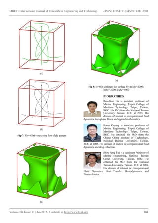IJRET: International Journal of Research in Engineering and Technology eISSN: 2319-1163 | pISSN: 2321-7308
_______________________________________________________________________________________
Volume: 04 Issue: 01 | Jan-2015, Available @ http://www.ijret.org 304
(a)
(b)
Fig-7: Re=4000 vortex core flow field pattern
(a)
(b)
Fig-8: w=0 in different iso-surface Re: (a)Re=2000;
(b)Re=3000; (c)Re=4000
BIOGRAPHIES
Reui-Kuo Lin is assistant professor of
Marine Engineering, Taipei College of
Maritime Technology, Taipei, Taiwan,
ROC. His PhD from the National Taiwan
University, Taiwan, ROC at 2005. His
domain of interest is: computational fluid
dynamics, two-phase flows and applied mathematics.
Kwan Ouyang is associate professor of
Marine Engineering, Taipei College of
Maritime Technology, Taipei, Taiwan,
ROC. He obtained his PhD from the
Chung Cheng Institute of Technology,
National Defense University, Taiwan,
ROC at 2008. His domain of interest is: computational fluid
dynamics and drag reduction.
Sheu-Feng Tsai is a Assistant Professor of
Marine Engineering, National Taiwan
Ocean University, Taiwan, ROC. He
obtained his PhD from the National
Taiwan University, Taiwan, ROC at 2001.
His domain of interest is: Computational
Fluid Dynamics, Heat Transfer, Hemodynamics, and
Biomechanics.
 