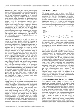 IJRET: International Journal of Research in Engineering and Technology eISSN: 2319-1163 | pISSN: 2321-7308
_______________________________________________________________________________________
Volume: 04 Issue: 01 | Jan-2015, Available @ http://www.ijret.org 295
Benjamin and Denny [1] in 1979 with the vorticity-stream
function method to simulate the two-dimensional closed pull
hole course and supplemented with multi-grid method, the
first to raise the numerical simulation of the Reynolds
number to 104, expressly found that the two-dimensional
closed pull hole course is located in the geometric center of
the main vortex with three corners of the second vortex.
Ostrach [3] in 1972 experimentally observed velocity
distribution in the cavity exhibits antisymmetric, but the
viscosity coefficient is a function of temperature, in a small
wall near the thermal boundary layer of fluid, large speed.
Fenstermacher [4] in 1979, the use of laser-Doppler
velocimetry explore concentric circles in the middle of the
restricted fluid from the column of rotating flow generated
by the transitional situation. Chenoweth and Paolucci [5] in
1986 as well as Dennis and Hudson [6] in 1989 to study the
solid wall boundary movement along the border and around
the hole center of rotation.
Goharzadeh and Mutabazi [13] in 2001, the study is to
explore is reversed between concentric cylinders, in
Couette-Taylor system, the experimental characteristics of
intermittent flow conditions. Disturbed flow conditions, the
study found that even two-cylinder turbulence in part
dependent on the speed with the speed of increase
turbulence and then evolved into a spiral turbulence,
turbulence generated by its spiral speed when using the
control parameters, in order to observe the reverse cylinder
axial velocity dependent on the speed of the outside of the
column. Okulov, Meledin and Naumov [14] in 2003, when
at =1500-6000 cube rotating disc plus tip vortex
experimental studies, when is greater than 4000 will
have a spiral shape vortex core disintegration will produce
steady flow field (unsteady flow) phenomenon. Sparrow and
Abraham [15] mentioned assumptions virtual density in
2003, will lead to numerical errors, so the momentum
equation calculations, based on the direct method for solving
the momentum Fang Cheng style. And referred to the closed
cavity natural convection, fluid flow is not only caused by
the density difference, we must consider the impact of
pressure on the flow field. Doby, Nowakowski and
Dyakowski [16] in 2007 to study for a cylindrical vortex
flow generated by adding a rotating cover using
experimental and numerical methods.
This paper is divided into five chapters, are outlined as
follows: Section 2 for the physical and mathematical model,
a brief governing equations used herein, the governing
equation is substituted into the hypothetical dimensionless
parameters, push dimensionless equations, assuming that the
boundary conditions. In section 3, the numerical square
model, numerical methods used in this paper is to keep the
format of the dispersion relation to reduce the error of the
convective terms, and then using the finite difference
method to illustrate the problem with the program
verification. Section 4, the numerical results are plotted in
figure flow field and for the impact caused by the different
number Re discuss research. Finally section, the comparing
the results obtained for the post and then make a summary
statement of results and the contribution of this chapter.
2. NUMERICAL MODEL
This article assumes that the entire flow field for
incompressible flow (incompressible flow), all are all three-
dimensional flow field flow field, Figure 1, the top has a
rotating disk, the disk radius equal to feature here length ,
maximum rotational speed of the disc is equal to the
characteristic velocity . The use of three-dimensional
Navier-Stokes equations transient Cartesian coordinate
system, the three-dimensional transient continuous equation,
momentum equation and energy equation is simplified as
follows:
(1)
(2)
The above two equations will be solved subject to the initial
divergence-free velocity condition and boundary velocities
to close the problem. In this primitive-variable formulation,
specification of velocity boundary conditions has been
rigorously proven.
A small and smooth change of the parameter value (or
in the currently investigated differential system) may cause
a sudden qualitative or topological change in the system
equilibrium. Under the circumstances, we call that
bifurcation initiates. According to the theory of bifurcation,
which is in association with the local solution behaviors of
nonlinear equation in the neighbor of a known solution of
the equation, bifurcations can be divided into the local and
global types. Local bifurcations are mathematically
associated with the real part of the eigenvalues of an
equilibrium which passes through zero. Local bifurcation,
which includes pitchfork, Hopf, saddle-node (or tangent or
blue sky), periodic-doubling (flip), secondary Hopf
(Neimark), and transcritical bifurcations, occurs when the
Reynolds number change causes the stability of an
equilibrium to change. Since only the local bifurcation type
has been found in this study in the present nonlinear system,
no global bifurcation will be dealt with herein.
2.1 Dispersion-Relation-Preserving (DRP) Scheme
Finite difference method (FDM) is a method used to
calculate the numerical simulation of the oldest, is still
widely used. Partial differential equations to be solved, by
Taylor expansion, the direct control of discrete equations,
which are covered by the concept of localized discrete. For
the finite difference scheme, from precision format to
points, there is a first-order scheme, second order and
higher-order format. From space to consider the differential
form, can be divided into the center format and upwind
format. Consider the impact of the time factor; the
difference scheme can also be divided into explicit form,
implicit schemes, explicit and implicit alternate format.
Current common difference scheme, mainly in the form of a
combination of the several different combinations constitute
 