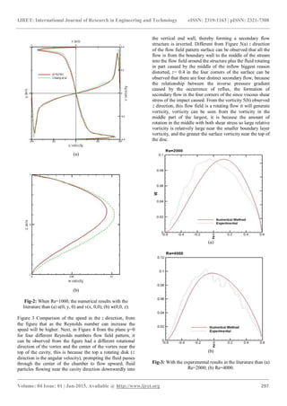 IJRET: International Journal of Research in Engineering and Technology eISSN: 2319-1163 | pISSN: 2321-7308
_______________________________________________________________________________________
Volume: 04 Issue: 01 | Jan-2015, Available @ http://www.ijret.org 297
(a)
(b)
Fig-2: When Re=1000, the numerical results with the
literature than (a) u(0, y, 0) and v(x, 0,0); (b) w(0,0, z).
Figure 3 Comparison of the speed in the direction, from
the figure that as the Reynolds number can increase the
speed will be higher. Next, in Figure 4 from the plane =0
for four different Reynolds numbers flow field pattern, it
can be observed from the figure had a different rotational
direction of the vortex and the center of the vortex near the
top of the cavity, this is because the top a rotating disk (
direction is the angular velocity), prompting the fluid passes
through the center of the chamber to flow upward, fluid
particles flowing near the cavity direction downwardly into
the vertical end wall, thereby forming a secondary flow
structure is inverted. Different from Figure 5(a) direction
of the flow field pattern surface can be observed that all the
flow is from the boundary wall to the middle of the stream
into the flow field around the structure plus the fluid rotating
in part caused by the middle of the inflow biggest reason
distorted, = 0.4 in the four corners of the surface can be
observed that there are four distinct secondary flow, because
the relationship between the inverse pressure gradient
caused by the occurrence of reflux, the formation of
secondary flow in the four corners of the since viscous shear
stress of the impact caused. From the vorticity 5(b) observed
direction, this flow field is a rotating flow it will generate
vorticity, vorticity can be seen from the vorticity in the
middle part of the largest, it is because the amount of
rotation in the middle with both shear stress so large relative
vorticity is relatively large near the smaller boundary layer
vorticity, and the greater the surface vorticity near the top of
the disc.
(a)
(b)
Fig-3: With the experimental results in the literature than (a)
Re=2000; (b) Re=4000.
 