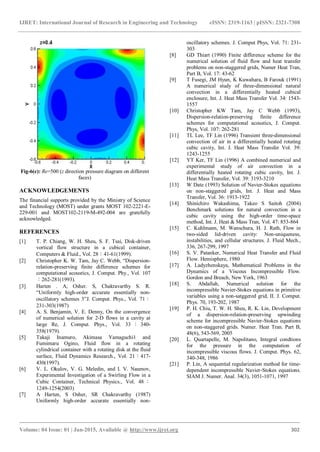 IJRET: International Journal of Research in Engineering and Technology eISSN: 2319-1163 | pISSN: 2321-7308
_______________________________________________________________________________________
Volume: 04 Issue: 01 | Jan-2015, Available @ http://www.ijret.org 302
Fig-6(c): Re=500 (z direction pressure diagram on different
faces)
ACKNOWLEDGEMENTS
The financial supports provided by the Ministry of Science
and Technology (MOST) under grants MOST 102-2221-E-
229-001 and MOST102-2119-M-492-004 are gratefully
acknowledged.
REFERENCES
[1] T. P. Chiang, W. H. Sheu, S. F. Tsai, Disk-driven
vortical flow structure in a cubical container,
Computers & Fluid., Vol. 28：41-61(1999).
[2] Christopher K. W. Tam, Jay C. Webb, “Dispersion-
relation-preserving finite difference schemes for
computational acoustics, J. Comput. Phy., Vol. 107
：262-281(1993).
[3] Harten . A, Osher. S, Chakravarthy S. R.
“Uniformly high-order accurate essentially non-
oscillatory schemes 3”J. Comput. Phys., Vol. 71：
231-303(1987)
[4] A. S. Benjamin, V. E. Denny, On the convergence
of numerical solution for 2-D flows in a cavity at
large Re, J. Comput. Phys., Vol. 33 ： 340-
358(1979).
[5] Takaji Inamuro, Akimasa Yamaguchi1 and
Fumimaru Ogino, Fluid flow in a rotating
cylindrical container with a rotating disk at the fluid
surface, Fluid Dynamics Research., Vol. 21：417-
430(1997).
[6] V. L. Okulov, V. G. Meledin, and I. V. Naumov,
Experimental Investigation of a Swirling Flow in a
Cubic Container, Technical Physics., Vol. 48 ：
1249-1254(2003)
[7] A Harten, S Osher, SR Chakravarthy (1987)
Uniformly high-order accurate essentially non-
oscillatory schemes. J. Comput Phys, Vol. 71: 231-
303
[8] GD Thiart (1990) Finite difference scheme for the
numerical solution of fluid flow and heat transfer
problems on non-staggered grids, Numer Heat Tran,
Part B, Vol. 17: 43-62
[9] T Fusegi, JM Hyun, K Kuwahara, B Farouk (1991)
A numerical study of three-dimensional natural
convection in a differentially heated cubical
enclosure, Int. J. Heat Mass Transfer Vol. 34: 1543-
1557
[10] Christopher KW Tam, Jay C Webb (1993),
Dispersion-relation-preserving finite difference
schemes for computational acoustics, J. Comput.
Phys, Vol. 107: 262-281
[11] TL Lee, TF Lin (1996) Transient three-dimensional
convection of air in a differentially heated rotating
cubic cavity, Int. J. Heat Mass Transfer Vol. 39:
1243-1255
[12] YT Ker, TF Lin (1996) A combined numerical and
experimental study of air convection in a
differentially heated rotating cubic cavity, Int. J.
Heat Mass Transfer, Vol. 39: 3193-3210
[13] W Date (1993) Solution of Navier-Stokes equations
on non-staggered grids, Int. J. Heat and Mass
Transfer, Vol. 36: 1913-1922
[14] Shinichiro Wakashima, Takeo S Saitoh (2004)
Benchmark solutions for natural convection in a
cubic cavity using the high-order time-space
method, Int. J. Heat & Mass Tran, Vol. 47: 853-864
[15] C. Kuhlmann, M. Wanschura, H. J. Rath, Flow in
two-sided lid-driven cavity: Non-uniqueness,
instabilities, and cellular structures. J. Fluid Mech.,
336, 267-299, 1997
[16] S. V. Patanker, Numerical Heat Transfer and Fluid
Flow. Hemisphere, 1980
[17] A. Ladyzhenskaya, Mathematical Problems in the
Dynamics of a Viscous Incompressible Flow.
Gordon and Breach, New York, 1963
[18] S. Abdallah, Numerical solution for the
incompressible Navier-Stokes equations in primitive
variables using a non-satggered grid, II. J. Comput.
Phys. 70, 193-202, 1987
[19] P. H. Chiu, T. W. H. Sheu, R. K. Lin, Development
of a dispersion-relation-preserving upwinding
scheme for incompressible Navier-Stokes equations
on non-staggered grids. Numer. Heat Tran. Part B,
48(6), 543-569, 2005
[20] L. Quartapelle, M. Napolitano, Integral condtions
for the pressure in the computation of
incompressible viscous flows. J. Comput. Phys. 62,
340-348, 1986
[21] P. Lin, A sequential regularization method for time-
dependent incompressible Navier-Stokes equations.
SIAM J. Numer. Anal. 34(3), 1051-1071, 1997
 