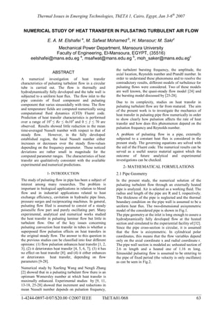 Thermal Issues in Emerging Technologies, ThETA 1, Cairo, Egypt, Jan 3-6th
2007
1-4244-0897-0/07/$20.00 ©2007 IEEE ThETA01/068 63
NUMERICAL STUDY OF HEAT TRANSFER IN PULSATING TURBULENT AIR FLOW
E. A. M. Elshafei a
, M. Safwat Mohamed b
, H. Mansour; M. Sakrc
Mechanical Power Department, Mansoura University
Faculty of Engineering, El-Mansoura, EGYPT, (35516)
eelshafei@mans.edu.eg a
, msafwat@mans.edu.eg b
, moh_saker@mans.edu.egc
ABSTRACT
A numerical investigation of heat transfer
characteristics of pulsating turbulent flow in a circular
tube is carried out. The flow is thermally and
hydrodynamically fully developed and the tube wall is
subjected to a uniform heat flux. The flow inlet to the
pipe consists of fixed component and pulsating
component that varies sinusoidally with time. The flow
and temperature fields are computed numerically using
computational fluid dynamics (CFD) Fluent code.
Prediction of heat transfer characteristics is performed
over a range of 104
≤ Re ≤ 4x104
and 0 ≤ ƒ ≤ 70 are
observed. Results showed little reduction in the mean
time-averaged Nusselt number with respect to that of
steady flow. However, in the fully developed
established region, the local Nusselt number either
increases or decreases over the steady flow-values
depending on the frequency parameter. These noticed
deviations are rather small in magnitude for the
computed parameter ranges. The characteristics of heat
transfer are qualitatively consistent with the available
experimental and numerical predictions.
1- INTRODUCTION
The study of pulsating flow in pipe has been a subject of
interest among many researches. The problem is
important in biological applications in relation to blood
flow and in industrial applications related to heat
exchange efficiency, cavitation in hydraulic pipe lines,
pressure surges and reciprocating machines. In general,
pulsating flow filed is assumed to consist of a steady
poiseuille flow part and purely oscillating part. Many
experimental, analytical and numerical works studied
the heat transfer in pulsating laminar flow but little in
turbulent flow. One of the key issues concerning
pulsating convection heat transfer in tubes is whether a
superposed flow pulsation effects on heat transfers in
the original steady flow. The answer to this question in
the previous studies can be classified into four different
opinions: (1) flow pulsation enhances heat transfer [1, 2,
3]; (2) it deteriorates heat transfer [4, 5, 6, 7]; (3) it has
no effect on heat transfer [8]; and (4) it either enhances
or deteriorates heat transfer, depending on flow
parameters [9-28].
Numerical study by Xuefeng Wang and Nengli Zhang
[2] showed that in a pulsating turbulent flow there is an
optimum Womersley number at which heat transfer is
maximally enhanced. Experimental studies by [9, 11,
13-18, 25-28] showed that increment and reductions in
mean Nusselt number depends on pulsation frequency,
the turbulent bursting frequency, the amplitude, the
axial location, Reynolds number and Prandtl number. In
order to understand these phenomena and to resolve the
contradictory results, different models of turbulence for
pulsating flows were considered. Two of these models
are well known, the quasi-steady flow model [24] and
the bursting model discussed by [25-28].
Due to its complexity, studies on heat transfer in
pulsating turbulent flow are far from matured. The aim
of the present work is to investigate the mechanics of
heat transfer in pulsating pipe flow numerically in order
to show clearly how pulsation affects the rate of heat
transfer and how does this phenomenon depend on the
pulsation frequency and Reynolds number.
A problem of pulsating flow in a pipe, externally
subjected to a constant heat flux is considered in the
present study. The governing equations are solved with
the aid of the Fluent code. The numerical results can be
served as a useful source material against which the
outcome of future analytical and experimental
investigations can be checked.
2- MATHEMATICAL FORMULATIONS
2.1 Pipe Geometry
In the present study, the numerical solution of the
pulsating turbulent flow through an externally heated
pipe is analyzed. Air is selected as a working fluid. The
radius and length of the pipe are R and L respectively.
The thickness of the pipe is neglected and the thermal
boundary condition on the pipe wall is assumed to be a
uniform heat flux. The two-dimensional axisymmetric
model of the considered pipe is shown in Fig.1.
The pipe geometry at the inlet is long enough to assure a
hydrodynamically fully developed flow at the heated
section and simulated to the experiential facility of [32].
Since the pipe cross-section is circular, it is assumed
that the flow is axisymmetric. In cylindrical polar
coordinates, this means that the flow variables depend
only on the axial coordinate x and radial coordinate r.
The pipe wall section is modeled as: unheated section of
2.6 m length and a heated one of 1.16 m long.
Sinusoidal pulsating flow is assumed to be entering to
the pipe of fixed period (the velocity is only oscillates)
as can be seen in Fig.2.
 