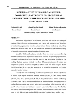 Tikrit Journal of Eng. Sciences/Vol.15/No.2/June 2008, (90-111)
NUMERICAL STUDY OF NON-DARCIAN NATURAL
CONVECTION HEAT TRANSFER IN A RECTANGULAR
ENCLOSURE FILLED WITH POROUS MEDIUM SATURATED
WITH VISCOUS FLUID
Mahmood H. Ali Ahmed Tawfiq Ahmed Khalaf Ibraheem Hamada
Ass. Lecturer Ass. Lecturer Ass. Lecturer
Mechanical Eng. Dept.-University of Tikrit
ABSTRACT
A numerical study of non-Darcian natural convection heat transfer in a rectangular
enclosure filled with porous medium saturated with viscous fluid was carried out. The effects
of medium Rayleigh number, porosity, particle to fluid thermal conductivity ratio, Darcy
number and enclosure aspect ratio on heat transfer were examined to demonstrate the ability
of using this construction in thermal insulation of buildings walls.
A modified Brinkman-Forchheimer-extended Darcy flow model was used and no-slip
boundary conditions were imposed for velocity at the walls and the governing equations were
expressed in dimensionless stream function, vorticity, and temperature formulation. The
resulting algebraic equations obtained from finite difference discritization of vorticity and
temperature equations are solved using (ADI) method which uses Three Diagonal Matrix
Algorithm (TDMA) in each direction, while that of the stream function equation solved using
successive iteration method.
The study was done for the range of enclosure aspect ratio ( 30/2  LH ) which is
in the tall layers region at medium Rayleigh number ( 20005  mRa ), Darcy number
(Da=10-3
, 10-4
, 10-5
), porosity (=0.35, 0.45, 0.55), particle to fluid thermal conductivity
(kS/kf=5.77, 38.5, 1385.5).The results showed that the Nusselt number is direct proportional to
medium Rayleigh number and porosity and reversely proportional to Darcy number, ratio of
particle to fluid thermal conductivity and enclosure aspect ratio. The variables that affect the
heat transfer in the above arrangement was correlated in a mathematical equation that account
better for their affects on heat transfer which is represented by mean Nusselt number (Nu).
90
 