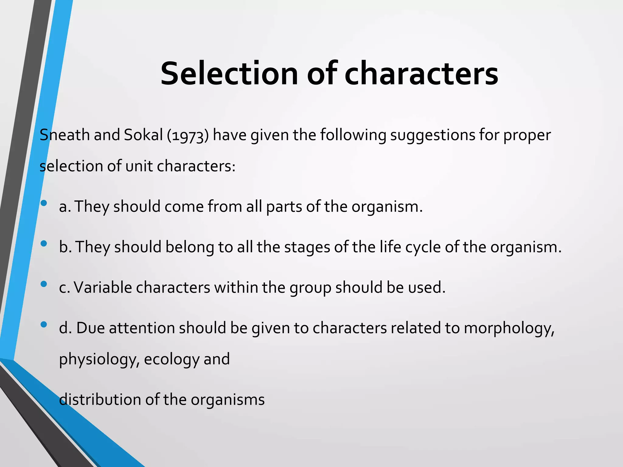 Selection of characters
Sneath and Sokal (1973) have given the following suggestions for proper
selection of unit characters:
• a.They should come from all parts of the organism.
• b.They should belong to all the stages of the life cycle of the organism.
• c.Variable characters within the group should be used.
• d. Due attention should be given to characters related to morphology,
physiology, ecology and
• distribution of the organisms
 