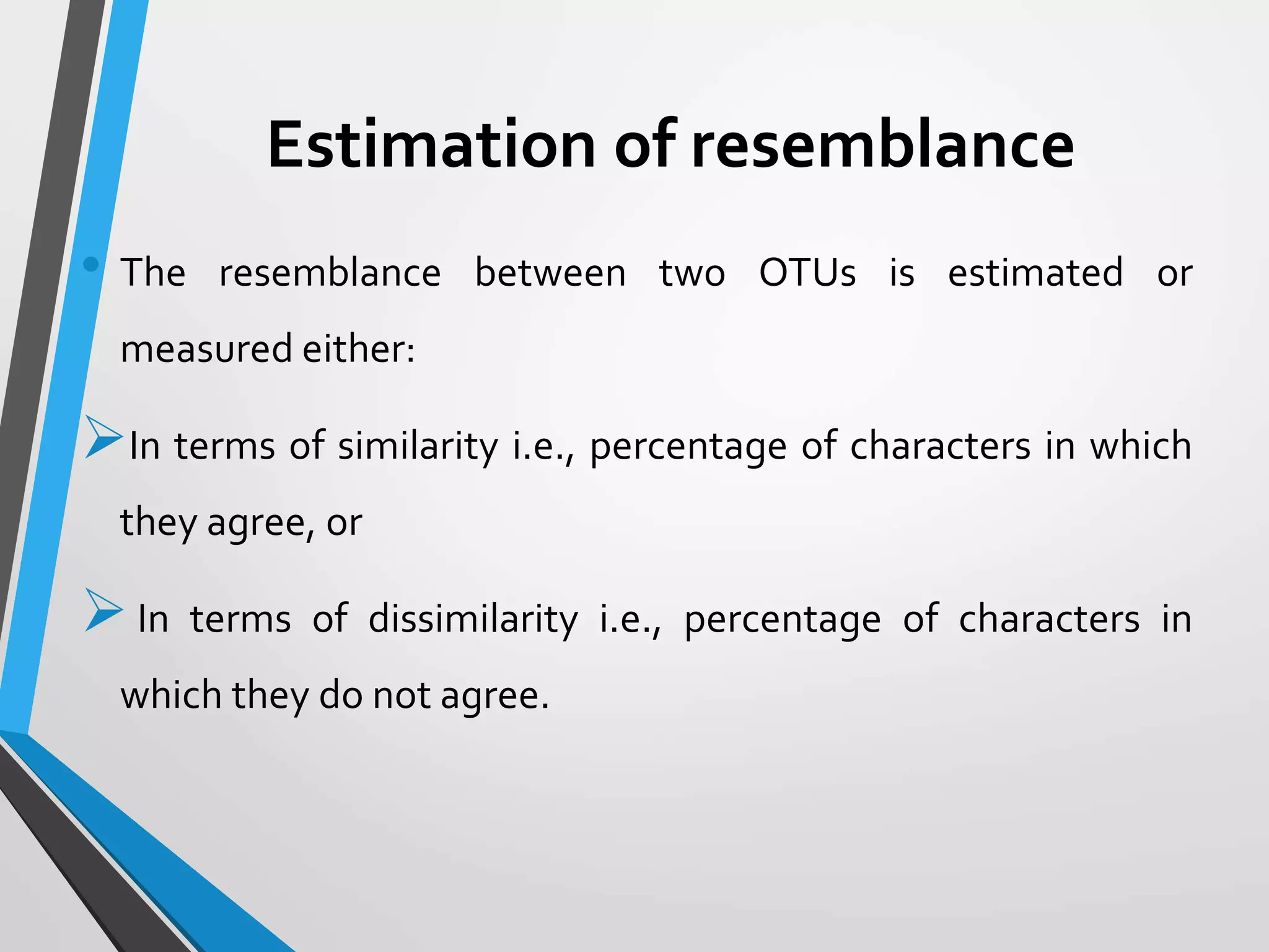 Estimation of resemblance
• The resemblance between two OTUs is estimated or
measured either:
In terms of similarity i.e., percentage of characters in which
they agree, or
In terms of dissimilarity i.e., percentage of characters in
which they do not agree.
 