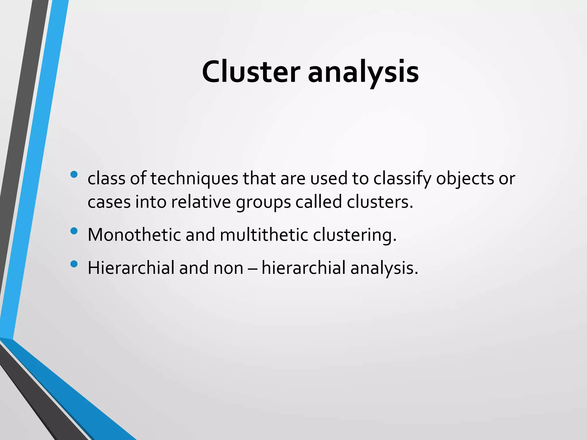 Cluster analysis
• class of techniques that are used to classify objects or
cases into relative groups called clusters.
• Monothetic and multithetic clustering.
• Hierarchial and n0n – hierarchial analysis.
 