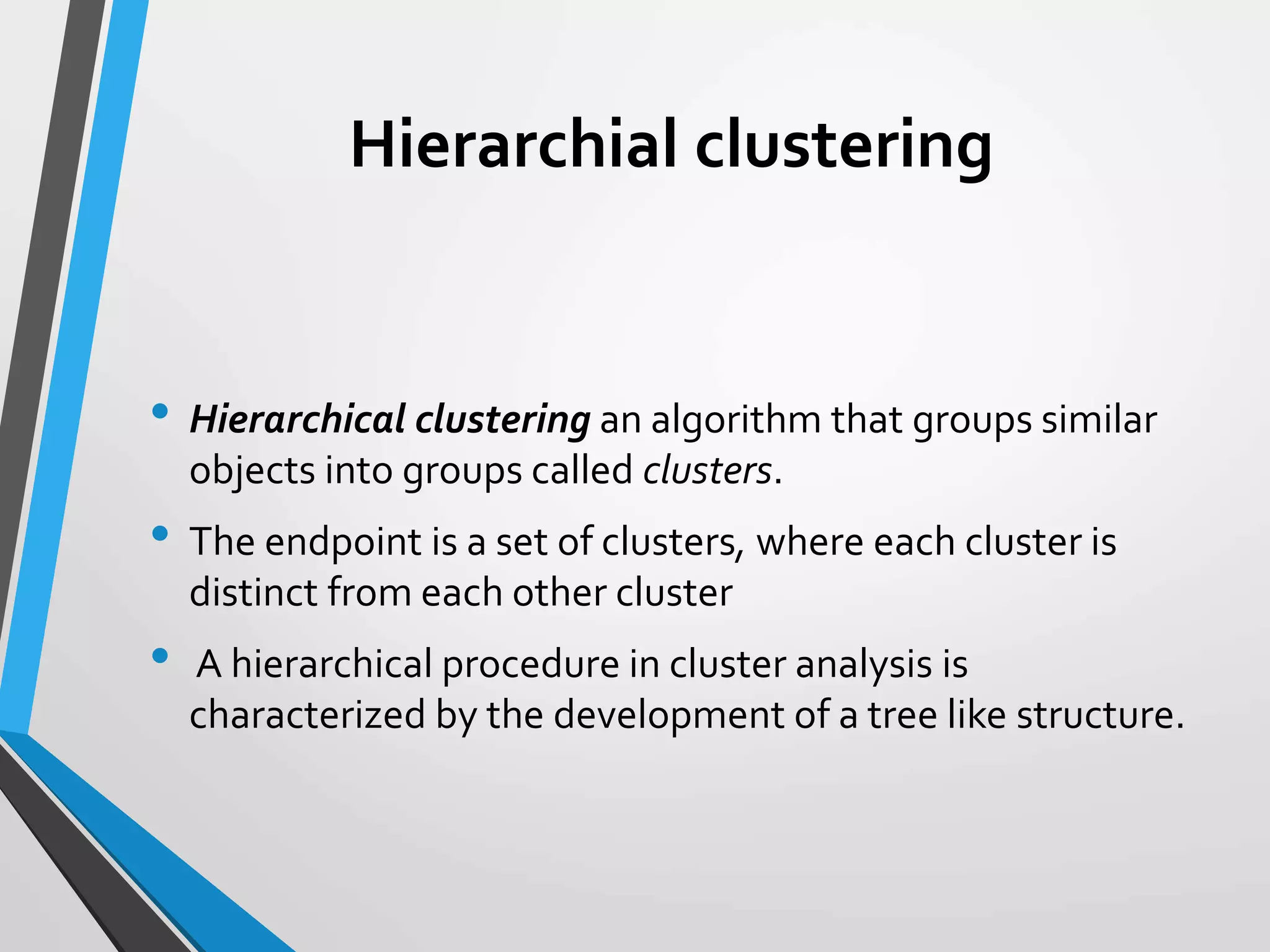 Hierarchial clustering
• Hierarchical clustering an algorithm that groups similar
objects into groups called clusters.
• The endpoint is a set of clusters, where each cluster is
distinct from each other cluster
• A hierarchical procedure in cluster analysis is
characterized by the development of a tree like structure.
 