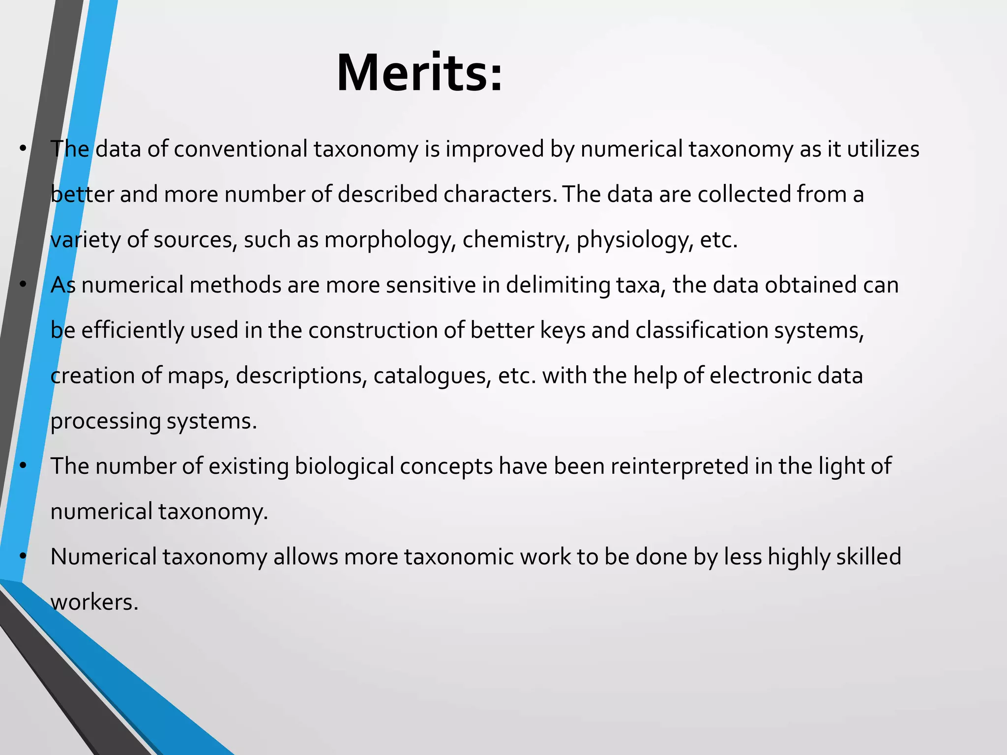 Merits:
• The data of conventional taxonomy is improved by numerical taxonomy as it utilizes
better and more number of described characters.The data are collected from a
variety of sources, such as morphology, chemistry, physiology, etc.
• As numerical methods are more sensitive in delimiting taxa, the data obtained can
be efficiently used in the construction of better keys and classification systems,
creation of maps, descriptions, catalogues, etc. with the help of electronic data
processing systems.
• The number of existing biological concepts have been reinterpreted in the light of
numerical taxonomy.
• Numerical taxonomy allows more taxonomic work to be done by less highly skilled
workers.
 