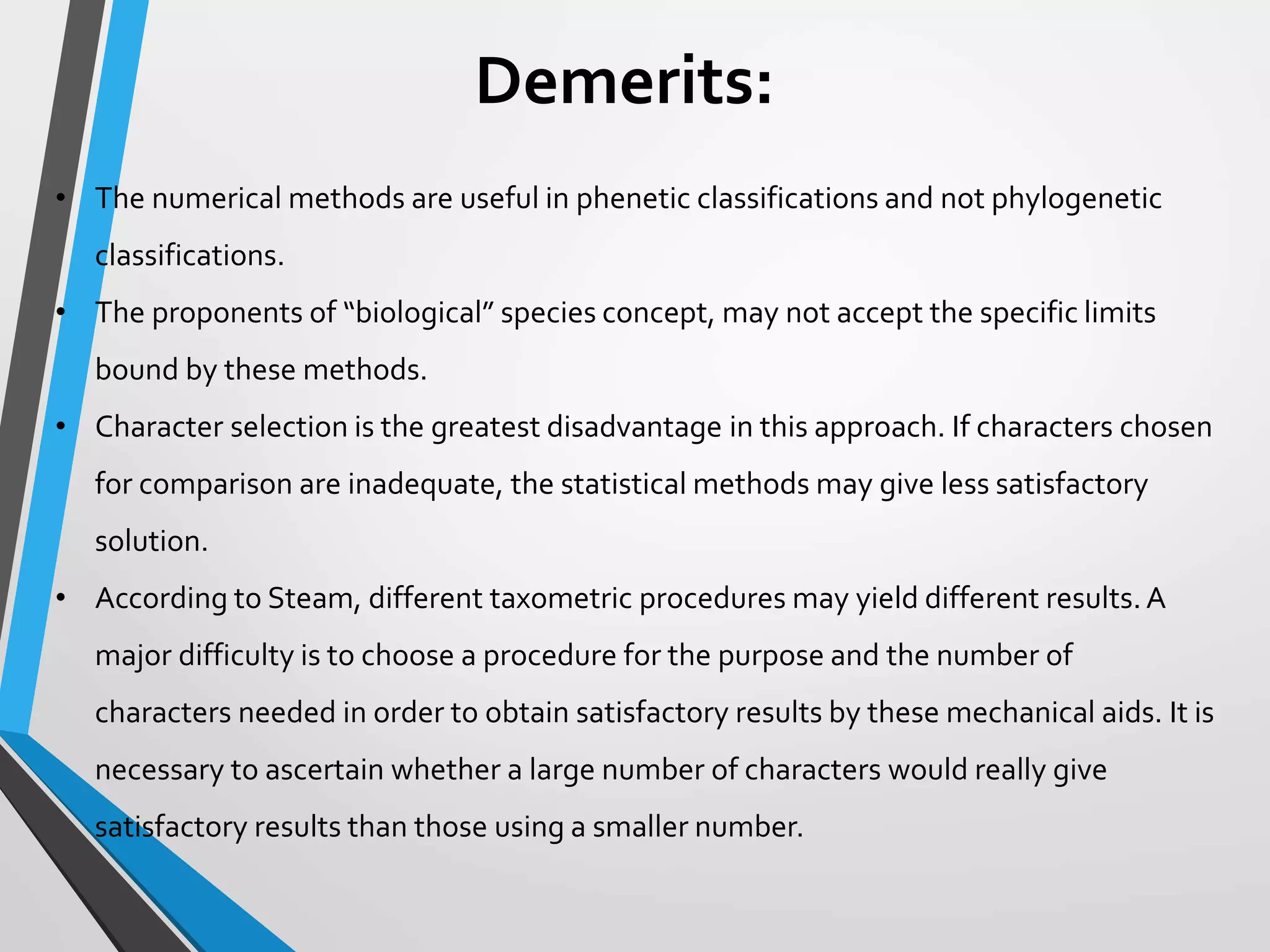 Demerits:
• The numerical methods are useful in phenetic classifications and not phylogenetic
classifications.
• The proponents of “biological” species concept, may not accept the specific limits
bound by these methods.
• Character selection is the greatest disadvantage in this approach. If characters chosen
for comparison are inadequate, the statistical methods may give less satisfactory
solution.
• According to Steam, different taxometric procedures may yield different results.A
major difficulty is to choose a procedure for the purpose and the number of
characters needed in order to obtain satisfactory results by these mechanical aids. It is
necessary to ascertain whether a large number of characters would really give
satisfactory results than those using a smaller number.
 