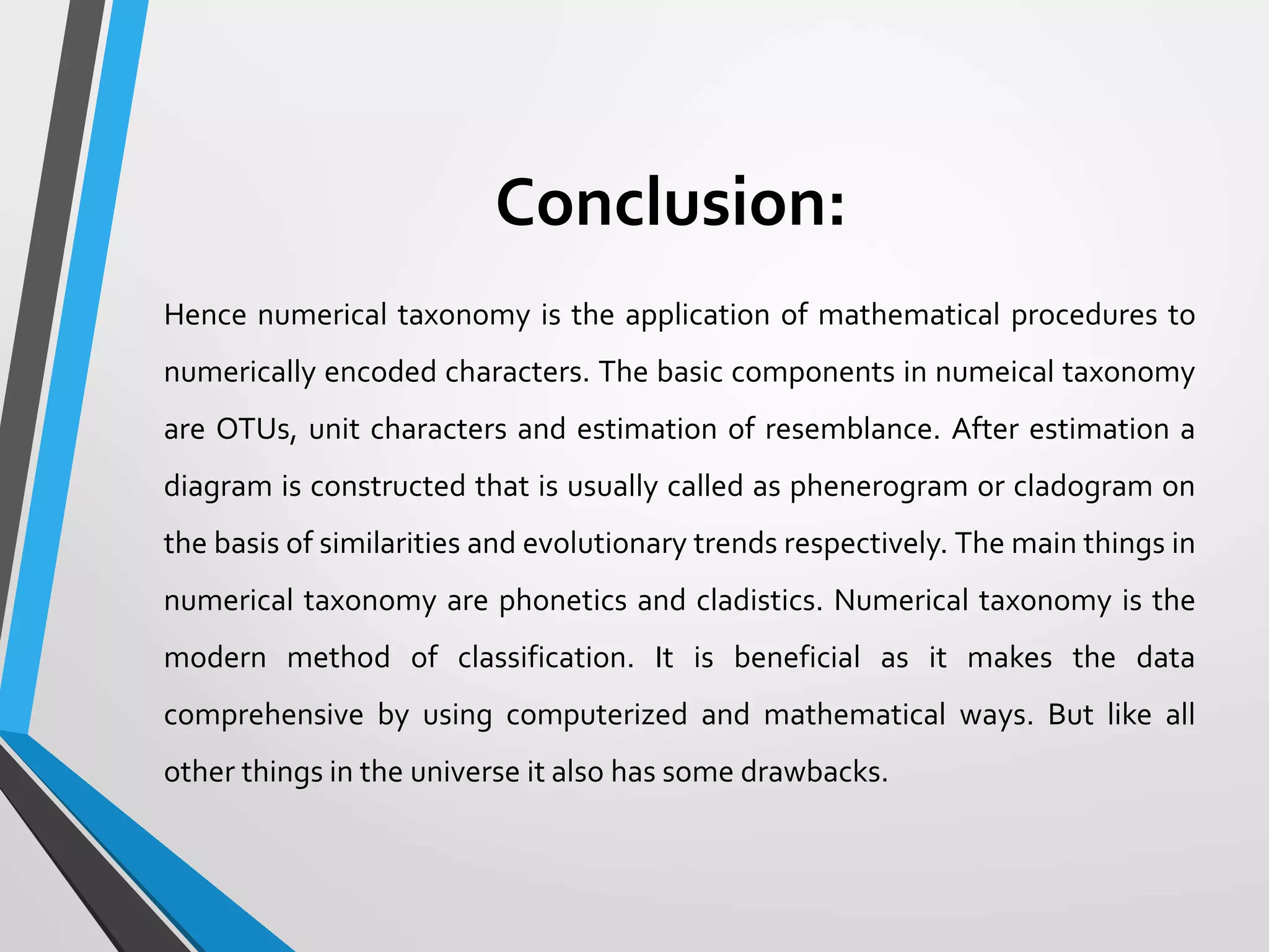 Conclusion:
Hence numerical taxonomy is the application of mathematical procedures to
numerically encoded characters. The basic components in numeical taxonomy
are OTUs, unit characters and estimation of resemblance. After estimation a
diagram is constructed that is usually called as phenerogram or cladogram on
the basis of similarities and evolutionary trends respectively. The main things in
numerical taxonomy are phonetics and cladistics. Numerical taxonomy is the
modern method of classification. It is beneficial as it makes the data
comprehensive by using computerized and mathematical ways. But like all
other things in the universe it also has some drawbacks.
 
