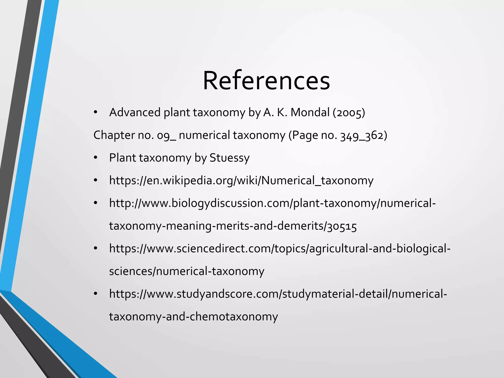 References
• Advanced plant taxonomy by A. K. Mondal (2005)
Chapter no. 09_ numerical taxonomy (Page no. 349_362)
• Plant taxonomy by Stuessy
• https://en.wikipedia.org/wiki/Numerical_taxonomy
• http://www.biologydiscussion.com/plant-taxonomy/numerical-
taxonomy-meaning-merits-and-demerits/30515
• https://www.sciencedirect.com/topics/agricultural-and-biological-
sciences/numerical-taxonomy
• https://www.studyandscore.com/studymaterial-detail/numerical-
taxonomy-and-chemotaxonomy
 