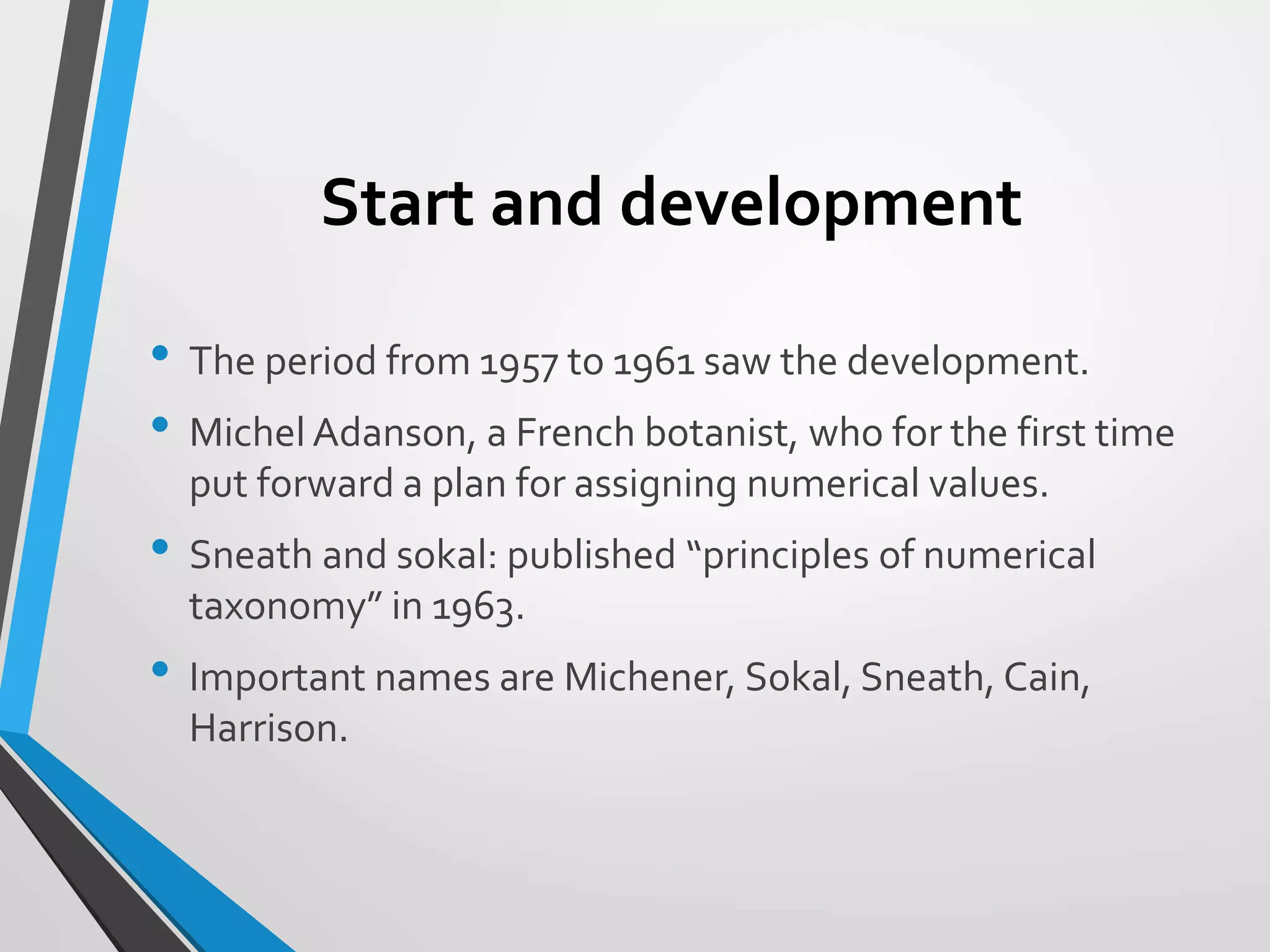 Start and development
• The period from 1957 to 1961 saw the development.
• Michel Adanson, a French botanist, who for the first time
put forward a plan for assigning numerical values.
• Sneath and sokal: published “principles of numerical
taxonomy” in 1963.
• Important names are Michener, Sokal, Sneath, Cain,
Harrison.
 