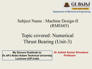 Department of Mechanical Engineering
Subject Name : Machine Design-II
(RME603)
Topic covered: Numerical
Thrust Bearing (Unit-3)
Dr. Ashish Kumar Srivastava
Professor
My Sincere Gratitude to:
Dr. APJ Abdul Kalam Technical University
Lucknow (UP) India
1
 