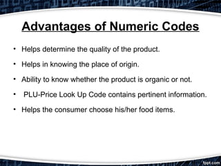 Advantages of Numeric Codes
• Helps determine the quality of the product.
• Helps in knowing the place of origin.
• Ability to know whether the product is organic or not.
•

PLU-Price Look Up Code contains pertinent information.

• Helps the consumer choose his/her food items.

 