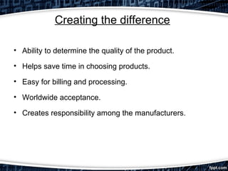 Creating the difference
• Ability to determine the quality of the product.
• Helps save time in choosing products.
• Easy for billing and processing.
• Worldwide acceptance.
• Creates responsibility among the manufacturers.

 