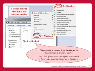 3 = Dossier
3 étapes pour la
 création d’un
nouveau dossier




                                2 = Nouveau

               1 = clic droit


                                Cliquez avec le bouton droit dans la partie
                                     blanche sous le dossier « temp ».
                            Puis faites glisser votre souris pour sélectionner
                             « Nouveau » avant de cliquer sur « Dossier ».


                                             Christine Fiasson - Collège Germaine Tillion (Lardy)   10
 