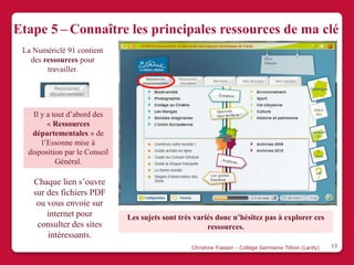 Etape 5 – Connaître les principales ressources de ma clé
 La Numériclé 91 contient
   des ressources pour
        travailler.




    Il y a tout d’abord des
         « Ressources
   départementales » de
       l’Essonne mise à
  disposition par le Conseil
            Général.

    Chaque lien s’ouvre
    sur des fichiers PDF
     ou vous envoie sur
        internet pour          Les sujets sont très variés donc n’hésitez pas à explorer ces
     consulter des sites                                ressources.
        intéressants.
                                                  Christine Fiasson - Collège Germaine Tillion (Lardy)   13
 