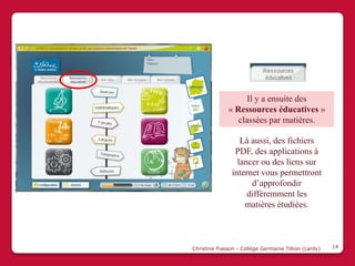 Il y a ensuite des
              « Ressources éducatives »
                 classées par matières.

                   Là aussi, des fichiers
                 PDF, des applications à
                  lancer ou des liens sur
                internet vous permettront
                      d’approfondir
                     différemment les
                    matières étudiées.



Christine Fiasson - Collège Germaine Tillion (Lardy)   14
 