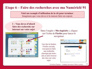 Etape 6 – Faire des recherches avec ma Numériclé 91
             Voici un exemple d’utilisation de la clé pour terminer.
              Imaginons que vous devez à la maison faire un exposé.


    1 – Vous devez d’abord
    faire des recherche sur
    internet sur votre sujet
                                 Dans l’onglet « Mes logiciels », cliquez
                                  sur l’icône de Firefox pour lancer le
                                               navigateur.


                                  Une fois la fenêtre
                                    Firefox ouverte,
                                   vous pouvez faire
                                     une recherche
                                  classique par mots-
                                  clés et ainsi trouver
                                   des sites sur votre
                                          sujet.

                                             Christine Fiasson - Collège Germaine Tillion (Lardy)   16
 