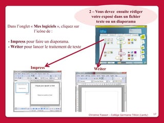 2 – Vous devez ensuite rédiger
                                                votre exposé dans un fichier
                                                   texte ou un diaporama
Dans l’onglet « Mes logiciels », cliquez sur
                l’icône de :

- Impress pour faire un diaporama.
- Writer pour lancer le traitement de texte



              Impress                              Writer




                                               Christine Fiasson - Collège Germaine Tillion (Lardy)   17
 