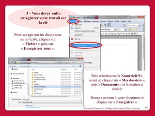 3 – Vous devez enfin
   enregistrer votre travail sur
               la clé


Pour enregistrer un diaporama
   ou un texte, cliquez sur
     « Fichier » puis sur
    « Enregistrer sous ».




                                        Puis sélectionnez la Numériclé 91,
                                       avant de cliquez sur « Mes dossiers »,
                                        puis « Documents » et la matière à
                                                      choisir.

                                         Donnez un nom à votre document et
                                            cliquez sur « Enregistrer ».
                                   Christine Fiasson - Collège Germaine Tillion (Lardy)   18
 