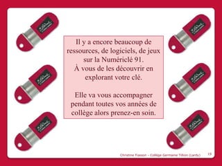 Il y a encore beaucoup de
ressources, de logiciels, de jeux
      sur la Numériclé 91.
   À vous de les découvrir en
       explorant votre clé.

  Elle va vous accompagner
 pendant toutes vos années de
 collège alors prenez-en soin.




                  Christine Fiasson - Collège Germaine Tillion (Lardy)   19
 
