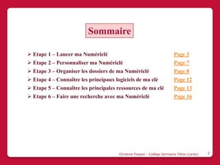 Sommaire

 Etape 1 – Lancer ma Numériclé                                           Page 3
 Etape 2 – Personnaliser ma Numériclé                                    Page 7
 Etape 3 – Organiser les dossiers de ma Numériclé                        Page 8
 Etape 4 – Connaître les principaux logiciels de ma clé                  Page 12
 Etape 5 – Connaître les principales ressources de ma clé                Page 13
 Etape 6 – Faire une recherche avec ma Numériclé                         Page 16




                                       Christine Fiasson - Collège Germaine Tillion (Lardy)   2
 