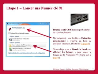 Etape 1 – Lancer ma Numériclé 91




                          Insérez la clé USB dans un port adapté
                          de votre ordinateur.

                          Normalement, une fenêtre « Exécution
                          automatique » s’ouvre au bout de
                          quelques secondes. (Suite sur la page 6)

                          Sinon cliquez sur « Ouvrir le dossier et
                          afficher les fichiers » pour lancer le
                          bureau de la Numériclé 91 (Suite sur la
                          page 5)



                          Christine Fiasson - Collège Germaine Tillion (Lardy)   3
 